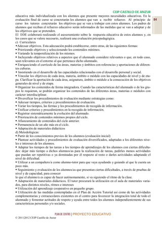 CEIP CASTILLO DE ANZUR
educativa más individualizada con los alumnos que presente mayores necesidades educativas. En la
evaluación final de curso se concretarán los alumnos que van a recibir refuerzo. Al principio de 84
curso los tutores concretarán los objetivos que se van a trabajar con estos alumnos. Los padres de
alumnos que reciban el refuerzo educativo serán informados de las medidas que se van a adoptar y de
los objetivos que se pretenden.
El EOE colaborará realizando el asesoramiento sobre la respuesta educativa de estos alumnos y, en
los casos que se valore necesario, realizará una evaluación psicopedagógica.
c) Curriculares
Adecuar objetivos. Esta adecuación podrá establecerse, entre otras, de las siguientes formas:
 Priorizando objetivos y seleccionando los contenidos mínimos.
 Variando la temporalización de los mismos.
 Incluyendo objetivos relativos a aspectos que el alumnado considere relevantes o que, en todo caso,
sean relevantes en el entorno al que pertenece dicho alumnado.
 Enriqueciendo el currículo de las áreas, materias y ámbitos con referencias y aportaciones de diferen-
tes culturas.
 Insistiendo en el desarrollo de las capacidades relacionadas con el desarrollo personal y social.
 Vincular los objetivos de cada área, materia, ámbito o módulo con las capacidades de nivel y de eta-
pa. Clarificar la aportación de cada área, asignatura, ámbito o módulo a la consecución de los objetivos
generales de nivel y de etapa.
 Organizar los contenidos de forma integradora. Cuando las características del alumnado o de los gru-
pos lo requieran, se podrán organizar los contenidos de las diferentes áreas, materias o módulos con
carácter interdisciplinar.
 Diversificar los procedimientos de evaluación mediante estrategias como:
 Adecuar tiempos, criterios y procedimientos de evaluación.
 Variar los tiempos, las formas y los procedimientos de recogida de información.
 Unificar criterios y procedimientos en la recogida de información.
 Registrar sistemáticamente la evolución del alumnado.
 Priorización de contenidos mínimos propios del ciclo.
 Afianzamiento de contenidos del ciclo anterior.
 Permanencia de un año más en el ciclo.
 Adaptación de materiales didácticos
d) Metodológicas:
 Partir de los conocimientos previos de los alumnos (evaluación inicial)
 Plantear actividades y procedimientos de evaluación diversificados, adaptadas a los diferentes nive-
les e intereses de los alumnos.
 Adaptar los tiempos de las tareas a los tiempos de aprendizajes de los alumnos con ciertas dificulta-
des: dejar más tiempo a dichos alumnos/as para la realización de tareas, pedirles menos actividades
que puedan ser repetitivas o ya dominadas por él respecto al resto o darles actividades adaptando el
nivel de dificultad.
 Utilizar a un compañero/a como alumno-tutor para que vaya ayudando y guiando al que le cuesta un
poco más.
 Seguimiento y evaluación de los alumnos/as que presentan ciertas dificultades, a través de pruebas de
nivel y de capacidad, para conocer
lo que el alumno/a es capaz de hacer autónomamente, si va siguiendo el ritmo de la clase.
 Adaptación de materiales didácticos. El tutor procurará la utilización en el aula de materiales varia-
dos, para distintos niveles, ritmos e intereses
 Utilización del aprendizaje cooperativo en pequeño grupo.
 Utilización de las medidas contempladas en el Plan de Acción Tutorial así como de las actividades
complementarias y extraescolares existentes en el centro para favorecer la integración total de todo el
alumnado y fomentar actitudes de respeto y ayuda entre todos los alumnos independientemente de sus
características personales y/o sociales.


                                 PLAN DE CENTRO | PROYECTO EDUCATIVO
© 2011|2012 CEIP Castillo de Anzur
 