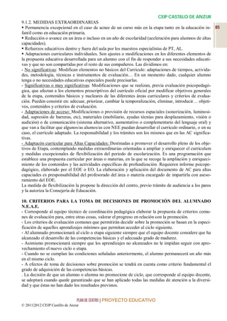 CEIP CASTILLO DE ANZUR
9.1.2. MEDIDAS EXTRAORDINARIAS
 Permanencia excepcional en el caso de acnee de un curso más en la etapa tanto en la educación in- 85
fantil como en educación primaria.
 Reducción o avance en un área o incluso en un año de escolaridad (aceleración para alumnos de altas
capacidades).
 Refuerzos educativos dentro y fuera del aula por los maestros especialistas de PT, AL.
 Adaptaciones curriculares individuales. Son ajustes o modificaciones en los diferentes elementos de
la propuesta educativa desarrollada para un alumno con el fin de responder a sus necesidades educati-
vas y que no son compartidas por el resto de sus compañeros. Las dividimos en:
- No significativas: Modifican elementos no básicos del Currículo: adaptaciones de tiempos, activida-
des, metodología, técnicas e instrumentos de evaluación… En un momento dado, cualquier alumno
tenga o no necesidades educativas especiales puede precisarlas.
- Significativas o muy significativas: Modificaciones que se realizan, previa evaluación psicopedagó-
gica, que afectan a los elementos prescriptivos del currículo oficial por modificar objetivos generales
de la etapa, contenidos básicos y nucleares de las diferentes áreas curriculares y criterios de evalua-
ción. Pueden consistir en: adecuar, priorizar, cambiar la temporalización, eliminar, introducir… objeti-
vos, contenidos y criterios de evaluación.
- Adaptaciones de acceso: Modificaciones o provisión de recursos espaciales (sonorización, luminosi-
dad, supresión de barreras, etc), materiales (mobiliario, ayudas técnias para desplazamiento, visión o
audición) o de comunicación (sistema alternativo, aumentativo o complementario del lenguaje oral) y
que van a facilitar que algunos/as alumos/as con NEE puedan desarrollar el currículo ordinario, o en su
caso, el currículo adaptado. La responsabilidad y los trámites son los mismos que en las AC significa-
tivas.
- Adaptacón curricular para Altas Capacidades: Destinadas a promover el desarrollo pleno de los obje-
tivos de Etapa, contemplando medidas extraordinarias orientadas a ampliar y enriquecer el curriculum
y medidas excepcionales de flexibilización del periodo de escolarización. Es una programación que
establece una propuesta curricular por áreas o materias, en la que se recoge la ampliación y enriqueci-
miento de los contenidos y las actividades específicas de profundización. Requieren informe psicope-
dagógico, elaborado por el EOE o EO. La elaboración y aplicación del documento de AC para altas
capaciades es presponsabilidad del profesorado del área o materia encargado de impartirla con aseso-
ramiento del EOE.
La medida de flexibilización la propone la dirección del centro, previo trámite de audiencia a los pares
y la autoriza la Consejería de Educación.

10. CRITERIOS PARA LA TOMA DE DECISIONES DE PROMOCIÓN DEL ALUMNADO
N.E.A.E.
- Corresponde al equipo técnico de coordinación pedagógica elaborar la propuesta de criterios comu-
nes de evaluación para, entre otras cosas, valorar el progreso en relación con la promoción.
- Los criterios de evaluación comunes que permitirán decidir sobre la promoción se basan en la especi-
ficación de aquellos aprendizajes mínimos que permitan acceder al ciclo siguiente.
- Al alumnado promocionará al ciclo o etapa siguiente siempre que el equipo docente considere que ha
alcanzado el desarrollo de las competencias básicas y el adecuado grado de madurez.
- Asimismo promocionará siempre que los aprendizajes no alcanzados no le impidan seguir con apro-
vechamiento el nuevo ciclo o etapa.
- Cuando no se cumplan las condiciones señaladas anteriormente, el alumno permanecerá un año más
en el mismo ciclo.
- A efectos de toma de decisiones sobre promoción se tendrá en cuenta como criterio fundamental el
grado de adquisición de las competencias básicas.
. La decisión de que un alumno o alumna no promocione de ciclo, que corresponde al equipo docente,
se adoptará cuando quede garantizado que se han aplicado todas las medidas de atención a la diversi-
dad y que éstas no han dado los resultados previstos.


                                 PLAN DE CENTRO | PROYECTO EDUCATIVO
© 2011|2012 CEIP Castillo de Anzur
 