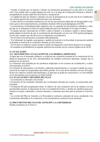 CEIP CASTILLO DE ANZUR
- Cuando se decida que un alumno o alumna no promocione permanecerá un año más en el mismo
ciclo. Esta medida sólo se podrá adoptar una sola vez a lo largo de la Educación Primaria y deberá ir 86
acompañada de un plan específico de refuerzo y recuperación.
- La ampliación para los alumnos o alumnas con nee de permanencia de un año más de los establecidos
con carácter general sólo será de aplicación para este alumnado.
- A tales efectos se consideran alumnos/as con nee los que presenten algún tipo de discapacidad o tras-
tornos graves del comportamientos, acreditadas mediante informe psicopedagógico del EOE.
- La permanencia extraordinaria debe emplearse una vez agotadas las permanencias ordinarias y siem-
pre que no se sobrepasen el límite de edad establecido para este alumnado en la etapa (14 años)
- El equipo docente, asesorado por el EOE y oidos el alumno o la alumna y padres o tutores legales,
podrá adoptar la decisión de que la escolarización del alumnado con nee con ACIS pueda prolongarse
un año más, siempre que ello favorezca su integración socioeducativa.
- En el Centro la no promoción se estudiará individualmente.
- Si el alumnado ha seguido un programa o medida de atención a la diversidad, la promoción también
se decidirá en función de la evaluación obtenida en el/la mismo/a.
- En el Centro se tendrá en cuenta siempre el grado de integración social del/la alumno/a en su grupo.
. Se estudiará la posibilidad de la segunda repetición de acuerdo con los criterios fijados en las ACIS

11. EVALUACIÓN
11.1. SEGUIMIENTO Y EVALUACIÓN DE LAS MEDIDAS ADOPTADAS
Al igual que con el alumnado ordinario, se realizará una evaluación continua de la consecución de los
objetivos propuestos en las ACI, introduciéndose las medidas correctoras oportunas, siempre que el
progreso no sea positivo.
La evaluación será realizada por los profesores implicados en las sesiones de coordinación y evalua-
ción marcadas en la PGA.
En el boletín de información a las familias, elaborado trimestralmente, se recogerá el grado de conse-
cución de los objetivos programados para dicho periodo. En el caso de los alumnos con una ACI signi-
ficativa los objetivos estarán individualizados, al igual que su grado de consecución y se verá reflejado
en sus documentos con un asterisco en dicho boletín.
11.2. EVALUACIÓN Y REVISIÓN DEL PLAN
- La evaluación se efectuará a dos niveles:
 Evaluación de los resultados obtenidos por el alumnado afectado por el plan, ya mencionado ante-
riormente.
 Evaluación del plan propiamente dicho: el objetivo de esta evaluación será la de analizar con una
periodicidad concreta, la adecuación de éste a la realidad del Centro, y diseñar las modificaciones per-
tinentes en cuanto a alumnado y recursos humanos y materiales previstos para la atención a la diversi-
dad.
- La revisión del Plan de Atención a la Diversidad se realizará a principio de curso, atendiendo a las
conclusiones obtenidas en la evaluación y a las circunstancias existentes en ese momento.

12. DOCUMENTOS DEL PLAN DE ATENCIÓN A LA DIVERSIDAD
Pueden consultarse en el Anexo I




                                 PLAN DE CENTRO | PROYECTO EDUCATIVO
© 2011|2012 CEIP Castillo de Anzur
 