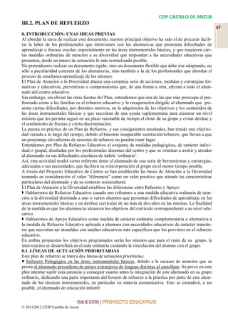 CEIP CASTILLO DE ANZUR
III.2. PLAN DE REFUERZO
                                                                                                            87
0. INTRODUCCIÓN: UNAS IDEAS PREVIAS
Al abordar la tarea de realizar este documento, nuestro principal objetivo ha sido el de procurar facili-
tar la labor de los profesionales que intervienen con los alumnos/as que presentan dificultades de
aprendizaje o fracaso escolar, especialmente en las áreas instrumentales básicas, y que requieren cier-
tas medidas ordinarias de atención a su diversidad que respondan a las necesidades educativas que
presentan, desde un marco de actuación lo más normalizado posible.
No pretendemos realizar un documento rígido, sino un documento flexible que debe irse adaptando, no
sólo a peculiaridad concreta de los alumnos/as, sino también a la de los profesionales que abordan el
proceso de enseñanza-aprendizaje de los mismos.
El Plan de Atención a la Diversidad abarca una compleja serie de acciones, medidas y estrategias for-
mativas y educativas, preventivas o compensatorias que, de una forma u otra, afectan a todo el alum-
nado del centro educativo.
Sin embargo, sin obviar las otras facetas del Plan, entendemos que una de las que más preocupa al pro-
fesorado como a las familias es el refuerzo educativo y la recuperación dirigido al alumnado que pre-
senta ciertas dificultades, por distintos motivos, en la adquisición de los objetivos y los contenidos de
las áreas instrumentales básicas y que necesitan de una ayuda suplementaria para alcanzar un nivel
mínimo que les permita seguir en un plazo razonable de tiempo el ritmo de su grupo y evitar desfase y
el sentimiento de fracaso y cierta discriminación.
La puesta en práctica de un Plan de Refuerzo, y sus consiguientes resultados, han tenido una efectivi-
dad variada a lo largo del tiempo, debido al binomio inseparable sustitución/refuerzo, que llevan a que
un porcentaje elevadísimo de sesiones de refuerzo no puedan tener lugar.
Entendemos por Plan de Refuerzo Educativo el conjunto de medidas pedagógicas, de carácter indivi-
dual o grupal, diseñadas por los profesionales docentes del centro y que se orientan a asistir y atender
al alumnado en sus dificultades escolares de índole ‘ordinario’.
Así, esta actividad tendrá como referente dotar al alumnado de una serie de herramientas y estrategias,
adecuadas a sus necesidades, que faciliten su reincorporación al grupo en el menor tiempo posible.
A través del Proyecto Educativo de Centro se han establecido las bases de Atención a la Diversidad
tomando en consideración el valor “diferencia” como un valor positivo que atiende las características
particulares del alumnado y de su contexto sociocultural.
El Plan de Atención a la Diversidad establece las diferencias entre Refuerzo y Apoyo:
 Hablaremos de Refuerzo Educativo cuando nos refiramos a una medida educativa ordinaria de aten-
ción a la diversidad destinada a uno o varios alumnos que presentan dificultades de aprendizaje en las
áreas instrumentales básicas y un desfase curricular de no más de dos años en las mismas. La finalidad
de la medida es que los alumnos/as alcancen los objetivos del currículo correspondiente a su nivel edu-
cativo.
 Hablaremos de Apoyo Educativo como medida de carácter ordinario complementaria o alternativa a
la medida de Refuerzo Educativo aplicada a alumnos con necesidades educativas de carácter transito-
rio que necesitan ser atendidas con medios educativos más específicos que los provistos en el refuerzo
educativo.
En ambas propuestas los objetivos programados serán los mismos que para el resto de su grupo, la
intervención se desarrollará en el aula ordinaria cuidando la vinculación del alumno con el grupo.
0.1. LÍNEAS DE ACTUACIÓN PRIORITARIAS
Este plan de refuerzo se marca dos líneas de actuación prioritarias:
 Refuerzo Pedagógico en las áreas instrumentales básicas, debido a la escasez de atención que se
presta al alumnado procedente de países extranjeros de lenguas distintas al castellano. Se prevé en este
plan intentar suplir esta carencia y conseguir cuanto antes la integración de este alumnado en su grupo
ordinario, dedicando una parte importante del horario de refuerzo a la práctica por parte de este alum-
nado de las técnicas instrumentales, en particular en materia comunicativa. Esto se extenderá, a ser
posible, al alumnado de educación infantil


                                 PLAN DE CENTRO | PROYECTO EDUCATIVO
© 2011|2012 CEIP Castillo de Anzur
 