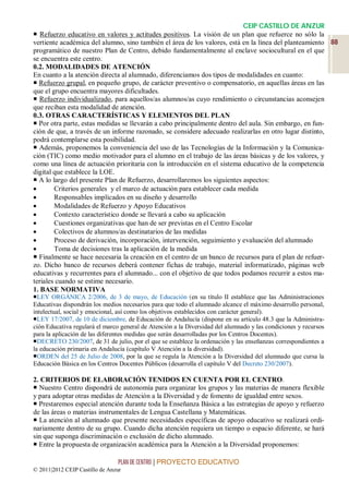 CEIP CASTILLO DE ANZUR
 Refuerzo educativo en valores y actitudes positivos. La visión de un plan que refuerce no sólo la
vertiente académica del alumno, sino también el área de los valores, está en la línea del planteamiento 88
programático de nuestro Plan de Centro, debido fundamentalmente al enclave sociocultural en el que
se encuentra este centro.
0.2. MODALIDADES DE ATENCIÓN
En cuanto a la atención directa al alumnado, diferenciamos dos tipos de modalidades en cuanto:
 Refuerzo grupal, en pequeño grupo, de carácter preventivo o compensatorio, en aquellas áreas en las
que el grupo encuentra mayores dificultades.
 Refuerzo individualizado, para aquellos/as alumnos/as cuyo rendimiento o circunstancias aconsejen
que reciban esta modalidad de atención.
0.3. OTRAS CARACTERÍSTICAS Y ELEMENTOS DEL PLAN
 Por otra parte, estas medidas se llevarán a cabo principalmente dentro del aula. Sin embargo, en fun-
ción de que, a través de un informe razonado, se considere adecuado realizarlas en otro lugar distinto,
podrá contemplarse esta posibilidad.
 Además, proponemos la conveniencia del uso de las Tecnologías de la Información y la Comunica-
ción (TIC) como medio motivador para el alumno en el trabajo de las áreas básicas y de los valores, y
como una línea de actuación prioritaria con la introducción en el sistema educativo de la competencia
digital que establece la LOE.
 A lo largo del presente Plan de Refuerzo, desarrollaremos los siguientes aspectos:
       Criterios generales y el marco de actuación para establecer cada medida
       Responsables implicados en su diseño y desarrollo
       Modalidades de Refuerzo y Apoyo Educativos
       Contexto característico donde se llevará a cabo su aplicación
       Cuestiones organizativas que han de ser previstas en el Centro Escolar
       Colectivos de alumnos/as destinatarios de las medidas
       Proceso de derivación, incorporación, intervención, seguimiento y evaluación del alumnado
       Toma de decisiones tras la aplicación de la medida
 Finalmente se hace necesaria la creación en el centro de un banco de recursos para el plan de refuer-
zo. Dicho banco de recursos deberá contener fichas de trabajo, material informatizado, páginas web
educativas y recurrentes para el alumnado... con el objetivo de que todos podamos recurrir a estos ma-
teriales cuando se estime necesario.
1. BASE NORMATIVA
LEY ORGÁNICA 2/2006, de 3 de mayo, de Educación (en su título II establece que las Administraciones
Educativas dispondrán los medios necesarios para que todo el alumnado alcance el máximo desarrollo personal,
intelectual, social y emocional, así como los objetivos establecidos con carácter general).
LEY 17/2007, de 10 de diciembre, de Educación de Andalucía (dispone en su artículo 48.3 que la Administra-
ción Educativa regulará el marco general de Atención a la Diversidad del alumnado y las condiciones y recursos
para la aplicación de las diferentes medidas que serán desarrolladas por los Centros Docentes).
DECRETO 230/2007, de 31 de julio, por el que se establece la ordenación y las enseñanzas correspondientes a
la educación primaria en Andalucía (capítulo V Atención a la diversidad).
ORDEN del 25 de Julio de 2008, por la que se regula la Atención a la Diversidad del alumnado que cursa la
Educación Básica en los Centros Docentes Públicos (desarrolla el capítulo V del Decreto 230/2007).

2. CRITERIOS DE ELABORACIÓN TENIDOS EN CUENTA POR EL CENTRO.
 Nuestro Centro dispondrá de autonomía para organizar los grupos y las materias de manera flexible
y para adoptar otras medidas de Atención a la Diversidad y de fomento de igualdad entre sexos.
 Prestaremos especial atención durante toda la Enseñanza Básica a las estrategias de apoyo y refuerzo
de las áreas o materias instrumentales de Lengua Castellana y Matemáticas.
 La atención al alumnado que presente necesidades específicas de apoyo educativo se realizará ordi-
nariamente dentro de su grupo. Cuando dicha atención requiera un tiempo o espacio diferente, se hará
sin que suponga discriminación o exclusión de dicho alumnado.
 Entre la propuesta de organización académica para la Atención a la Diversidad proponemos:

                                 PLAN DE CENTRO | PROYECTO EDUCATIVO
© 2011|2012 CEIP Castillo de Anzur
 