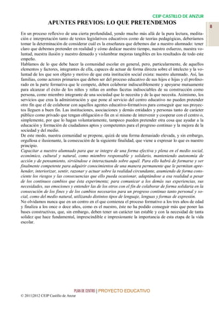CEIP CASTILLO DE ANZUR
                APUNTES PREVIOS: LO QUE PRETENDEMOS
                                                                                                            8
En un proceso reflexivo de una cierta profundidad, yendo mucho más allá de la pura lectura, medita-
ción e interpretación tanto de textos legislativos educativos como de teorías pedagógicas, deberíamos
tomar la determinación de considerar cuál es la enseñanza que debemos dar a nuestro alumnado: tener
claro que debemos pretender en realidad y cómo dedicar nuestro tiempo, nuestro esfuerzo, nuestra vo-
luntad, nuestra ilusión y nuestro denuedo y vislumbrar mejoras tangibles en los resultados de todo este
empeño.
Hablamos de lo que debe hacer la comunidad escolar en general, pero, particularmente, de aquellos
elementos y factores, integrantes de ella, capaces de actuar de forma directa sobre el intelecto y la vo-
luntad de los que son objeto y motivo de que esta institución social exista: nuestro alumnado. Así, las
familias, como actores primarios que deben ser del proceso educativo de sus hijos e hijas y el profeso-
rado en la parte formativa que le compete, deben colaborar indiscutiblemente y apoyarse mutuamente
para alcanzar el éxito de los niños y niñas en ambas facetas indisociables de su construcción como
persona, como miembro integrante de una sociedad que lo necesita y de la que necesita. Asimismo, los
servicios que crea la administración y que pone al servicio del centro educativo no pueden pretender
otro fin que el de colaborar con aquellos agentes educativo-formativos para conseguir que sus proyec-
tos lleguen a buen fin. Las instituciones, asociaciones y demás entidades y personas tanto de carácter
público como privado que tengan obligación o fin en sí mismo de intervenir y cooperar con el centro o,
simplemente, por que lo hagan voluntariamente, tampoco pueden pretender otra cosa que ayudar a la
educación y formación de ciudadanos aptos y competentes para el progreso continuo y la mejora de la
sociedad y del medio.
De este modo, nuestra comunidad se propone, quizá de una forma demasiado elevada, y sin embargo,
orgullosa e ilusionante, la consecución de la siguiente finalidad, que viene a expresar lo que es nuestro
principio.
Capacitar a nuestro alumnado para que se integre de una forma efectiva y plena en el medio social,
económico, cultural y natural, como miembro responsable y solidario, manteniendo autonomía de
acción y de pensamiento, sirviéndose e interactuando sobre aquél. Para ello habrá de formarse y ser
finalmente competente para adquirir conocimientos de una manera permanente que le permitan apre-
hender, interiorizar, sentir, razonar y actuar sobre la realidad circundante, asumiendo de forma cons-
ciente los riesgos y las consecuencias que ello pueda ocasionar, adaptándose a esa realidad a pesar
de los continuos cambios que ésta experimenta; para comunicar a los demás sus experiencias, sus
necesidades, sus emociones y entender las de los otros con el fin de colaborar de forma solidaria en la
consecución de los fines y de los cambios necesarios para un progreso continuo tanto personal y so-
cial, como del medio natural, utilizando distintos tipos de lenguaje, lenguas y formas de expresión.
No olvidamos nunca que en un centro en el que comienza el proceso formativo a los tres años de edad
y finaliza a los once o doce años, como es el nuestro, éste no ha podido conseguir más que poner las
bases constructivas, que, sin embargo, deben tener un carácter tan estable y con la necesidad de tanta
solidez que hace fundamental, imprescindible e impresionante la importancia de esta etapa de la vida
escolar.




                                 PLAN DE CENTRO | PROYECTO EDUCATIVO
© 2011|2012 CEIP Castillo de Anzur
 