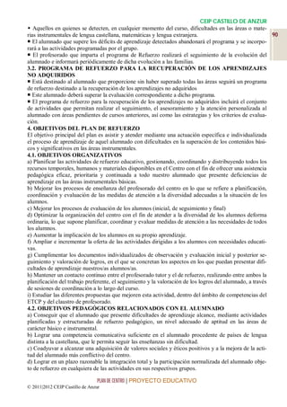 CEIP CASTILLO DE ANZUR
 Aquellos en quienes se detecten, en cualquier momento del curso, dificultades en las áreas o mate-
rias instrumentales de lengua castellana, matemáticas y lengua extranjera.                                90
 El alumnado que supere los déficits de aprendizaje detectados abandonará el programa y se incorpo-
rará a las actividades programadas por el grupo.
 El profesorado que imparta el programa de Refuerzo realizará el seguimiento de la evolución del
alumnado e informará periódicamente de dicha evolución a las familias.
3.2. PROGRAMA DE REFUERZO PARA LA RECUPERACIÓN DE LOS APRENDIZAJES
NO ADQUIRIDOS
 Está destinado al alumnado que proporcione sin haber superado todas las áreas seguirá un programa
de refuerzo destinado a la recuperación de los aprendizajes no adquiridos
 Este alumnado deberá superar la evaluación correspondiente a dicho programa.
 El programa de refuerzo para la recuperación de los aprendizajes no adquiridos incluirá el conjunto
de actividades que permitan realizar el seguimiento, el asesoramiento y la atención personalizada al
alumnado con áreas pendientes de cursos anteriores, así como las estrategias y los criterios de evalua-
ción.
4. OBJETIVOS DEL PLAN DE REFUERZO
El objetivo principal del plan es asistir y atender mediante una actuación específica e individualizada
el proceso de aprendizaje de aquel alumnado con dificultades en la superación de los contenidos bási-
cos y significativos en las áreas instrumentales.
4.1. OBJETIVOS ORGANIZATIVOS
a) Planificar las actividades de refuerzo educativo, gestionando, coordinando y distribuyendo todos los
recursos temporales, humanos y materiales disponibles en el Centro con el fin de ofrecer una asistencia
pedagógica eficaz, prioritaria y continuada a todo nuestro alumnado que presente deficiencias de
aprendizaje en las áreas instrumentales básicas.
b) Mejorar los procesos de enseñanza del profesorado del centro en lo que se refiere a planificación,
coordinación y evaluación de las medidas de atención a la diversidad adecuadas a la situación de los
alumnos.
c) Mejorar los procesos de evaluación de los alumnos (inicial, de seguimiento y final)
d) Optimizar la organización del centro con el fin de atender a la diversidad de los alumnos deforma
ordinaria, lo que supone planificar, coordinar y evaluar medidas de atención a las necesidades de todos
los alumnos.
e) Aumentar la implicación de los alumnos en su propio aprendizaje.
f) Ampliar e incrementar la oferta de las actividades dirigidas a los alumnos con necesidades educati-
vas.
g) Cumplimentar los documentos individualizados de observación y evaluación inicial y posterior se-
guimiento y valoración de logros, en el que se concretan los aspectos en los que puedan presentar difi-
cultades de aprendizaje nuestros/as alumnos/as.
h) Mantener un contacto continuo entre el profesorado tutor y el de refuerzo, realizando entre ambos la
planificación del trabajo preferente, el seguimiento y la valoración de los logros del alumnado, a través
de sesiones de coordinación a lo largo del curso.
i) Estudiar las diferentes propuestas que mejoren esta actividad, dentro del ámbito de competencias del
ETCP y del claustro de profesorado.
4.2. OBJETIVOS PEDAGÓGICOS RELACIONADOS CON EL ALUMNADO
a) Conseguir que el alumnado que presente dificultades de aprendizaje alcance, mediante actividades
planificadas y estructuradas de refuerzo pedagógico, un nivel adecuado de aptitud en las áreas de
carácter básico e instrumental.
b) Lograr una competencia comunicativa suficiente en el alumnado procedente de países de lengua
distinta a la castellana, que le permita seguir las enseñanzas sin dificultad.
c) Coadyuvar a alcanzar una adquisición de valores sociales y éticos positivos y a la mejora de la acti-
tud del alumnado más conflictivo del centro.
d) Lograr en un plazo razonable la integración total y la participación normalizada del alumnado obje-
to de refuerzo en cualquiera de las actividades en sus respectivos grupos.

                                 PLAN DE CENTRO | PROYECTO EDUCATIVO
© 2011|2012 CEIP Castillo de Anzur
 