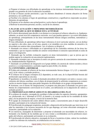 CEIP CASTILLO DE ANZUR
e) Preparar al alumno con dificultades de aprendizaje en las técnicas instrumentales básicas para em-
prender con garantías de éxito la educación secundaria.                                                 91
f) Evitar el fracaso escolar persistente y que los alumnos abandonen el sistema educativo de forma
prematura y sin cualificación.
g) Facilitar a los alumnos el logro de aprendizajes constructivos y significativos mejorando sus proce-
dimientos de aprendizaje.
h) Propiciar en los alumnos una actitud positiva y activa hacia el aprendizaje.
i) Reforzar la autoestima personal, escolar y social de los alumnos.

5. PLAN DE ACTUACIÓN Y PRINCIPIOS METODOLÓGICOS
5.1. ALUMNADO AL QUE SE DIRIGE ESTA ACTIVIDAD
 El criterio determinante para decidir si un alumno/a se incorpora al refuerzo educativo es, fundamen-
talmente, su actual nivel de competencia curricular, en el que pueden aparecer o ya existir dificultades
de aprendizaje, principalmente en las áreas instrumentales básicas (lengua castellana, matemáticas y
lengua extranjera).
 Estas dificultades de aprendizaje deben hacer referencia al nivel curricular anterior, con un desfase
no superior a dos años, pues, en tal caso, pasaría a ser atendidos con otras medidas de atención a la
diversidad con carácter más extraordinario. Así, el refuerzo se dirigirá al:
 Alumnado con retraso o dificultades en el aprendizaje de los contenidos mínimos de las áreas ins-
trumentales y que no requiera medidas de carácter extraordinario ni atención especializada en aulas de
apoyo a la integración.
 Alumnado que ha recibido evaluación negativa en áreas instrumentales y que se prevea que no
podrán superar la evaluación sin una atención suplementaria.
 Alumnado extranjero que se incorpora al centro con graves carencias de conocimientos instrumenta-
les, fundamentalmente lingüísticos.
 Alumnado con problemas de integración en el grupo debido a la carencia de valores sociales y éticos
positivos y a comportamientos y actitudes negativas para él/ella y los demás.
5.2. CONTENIDOS A REFORZAR
 El plan está orientado al refuerzo de las áreas instrumentales básicas (lengua –L1 y L2- y matemáti-
cas) y al de valores y actitudes positivos.
 El refuerzo de la lengua extranjera (L2) dependerá, en todo caso, de la disponibilidad horaria del
profesorado especialista en esta área.
 Igualmente se incardina a la ayuda al alumnado procedente del extranjero con nulos o escasos cono-
cimientos del idioma castellano, con el objeto de proporcionarle la suficiente competencia en comuni-
cación en nuestra lengua como para poder integrarse sin dificultades en su grupo correspondiente.
 Asimismo, con el mismo fin integracionista, se propone este plan para el alumnado con graves pro-
blemas de comportamiento convivencial en el centro, con deficiencias en la adquisición de valores y
actitudes positivos.
5.3. PROFESIONALES IMPLICADOS EN EL DESARROLLO DEL PLAN
 La jefatura de estudios, encargada de coordinar el plan en todos los aspectos (horarios, agrupamien-
tos, profesorado, etc.). Informará al ETCP, al claustro y al consejo escolar de los resultados de dicho
plan y de las propuestas de mejora, a través de la memoria final.
 El equipo de orientación del centro deberá ofrecer ayuda y asesoramiento para el mejor desarrollo
del plan y participará en la evaluación del mismo.
 El profesorado de pedagogía terapéutica, poniendo a disposición del profesorado que interviene en el
plan los materiales y los recursos necesarios de los que disponga, así como ofreciendo estrategias de
actuación y participando en la evaluación.
 Los tutores/as, encargados de determinar y proponer al alumnado con necesidades de refuerzo, in-
formando a las familias de las medidas que se van a tomar y coordinándose con los profesores encar-
gados del refuerzo, participando activamente en su evaluación.
 El profesorado de refuerzo educativo, encargado de llevar a la práctica el plan, valorar los resultados
y emitir los informes de evaluación, en colaboración con los tutores.

                                 PLAN DE CENTRO | PROYECTO EDUCATIVO
© 2011|2012 CEIP Castillo de Anzur
 