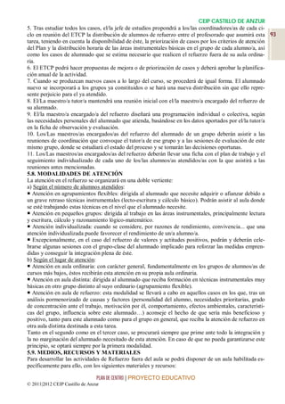 CEIP CASTILLO DE ANZUR
5. Tras estudiar todos los casos, el/la jefe de estudios propondrá a los/las coordinadores/as de cada ci-
clo en reunión del ETCP la distribución de alumnos de refuerzo entre el profesorado que asumirá esta 93
tarea, teniendo en cuenta la disponibilidad de éste, la priorización de casos por los criterios de atención
del Plan y la distribución horaria de las áreas instrumentales básicas en el grupo de cada alumno/a, así
como los casos de alumnado que se estima necesario que realicen el refuerzo fuera de su aula ordina-
ria.
6. El ETCP podrá hacer propuestas de mejora o de priorización de casos y deberá aprobar la planifica-
ción anual de la actividad.
7. Cuando se produzcan nuevos casos a lo largo del curso, se procederá de igual forma. El alumnado
nuevo se incorporará a los grupos ya constituidos o se hará una nueva distribución sin que ello repre-
sente perjuicio para el ya atendido.
8. El/La maestro/a tutor/a mantendrá una reunión inicial con el/la maestro/a encargado del refuerzo de
su alumnado.
9. El/la maestro/a encargado/a del refuerzo diseñará una programación individual o colectiva, según
las necesidades personales del alumnado que atienda, basándose en los datos aportados por el/la tutor/a
en la ficha de observación y evaluación.
10. Los/Las maestros/as encargados/as del refuerzo del alumnado de un grupo deberán asistir a las
reuniones de coordinación que convoque el tutor/a de ese grupo y a las sesiones de evaluación de este
mismo grupo, donde se estudiará el estado del proceso y se tomarán las decisiones oportunas.
11. Los/Las maestros/as encargados/as del refuerzo deberán llevar una ficha con el plan de trabajo y el
seguimiento individualizado de cada uno de los/las alumnos/as atendidos/as con la que asistirá a las
reuniones antes mencionadas.
5.8. MODALIDADES DE ATENCIÓN
La atención en el refuerzo se organizará en una doble vertiente:
a) Según el número de alumnos atendidos:
 Atención en agrupamientos flexibles: dirigida al alumnado que necesite adquirir o afianzar debido a
un grave retraso técnicas instrumentales (lecto-escritura y cálculo básico). Podrán asistir al aula donde
se esté trabajando estas técnicas en el nivel que el alumnado necesite.
 Atención en pequeños grupos: dirigida al trabajo en las áreas instrumentales, principalmente lectura
y escritura, cálculo y razonamiento lógico-matemático.
 Atención individualizada: cuando se considere, por razones de rendimiento, convivencia... que una
atención individualizada puede favorecer el rendimiento de un/a alumno/a.
 Excepcionalmente, en el caso del refuerzo de valores y actitudes positivos, podrán y deberán cele-
brarse algunas sesiones con el grupo-clase del alumnado implicado para reforzar las medidas empren-
didas y conseguir la integración plena de éste.
b) Según el lugar de atención:
 Atención en aula ordinaria: con carácter general, fundamentalmente en los grupos de alumnos/as de
cursos más bajos, éstos recibirán esta atención en su propia aula ordinaria.
 Atención en aula distinta: dirigida al alumnado que reciba formación en técnicas instrumentales muy
básicas en otro grupo distinto al suyo ordinario (agrupamiento flexible).
 Atención en aula de refuerzo: esta modalidad se llevará a cabo en aquellos casos en los que, tras un
análisis pormenorizado de causas y factores (personalidad del alumno, necesidades prioritarias, grado
de concentración ante el trabajo, motivación por él, comportamiento, efectos ambientales, característi-
cas del grupo, influencia sobre este alumnado…) aconseje el hecho de que sería más beneficioso y
positivo, tanto para este alumnado como para el grupo en general, que reciba la atención de refuerzo en
otra aula distinta destinada a esta tarea.
Tanto en el segundo como en el tercer caso, se procurará siempre que prime ante todo la integración y
la no marginación del alumnado necesitado de esta atención. En caso de que no pueda garantizarse este
principio, se optará siempre por la primera modalidad.
5.9. MEDIOS, RECURSOS Y MATERIALES
Para desarrollar las actividades de Refuerzo fuera del aula se podrá disponer de un aula habilitada es-
pecíficamente para ello, con los siguientes materiales y recursos:

                                 PLAN DE CENTRO | PROYECTO EDUCATIVO
© 2011|2012 CEIP Castillo de Anzur
 