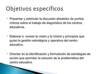    Presentar y estimular la discusión alrededor de puntos
    críticos sobre el trabajo de diagnóstico de los centros
    educativos.

   Elaborar o revisar la visión y la misión y principios que
    guían la gestión estratégica y operativa del centro
    educativo.

   Orientar en la identificación y formulación de estrategias de
    acción que permitan la solución de la problemática del
    centro educativo
 