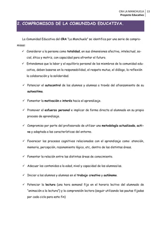 CRA LA MANCHUELA 13
                                                                               Proyecto Educativo


2. COMPROMISOS DE LA COMUNIDAD EDUCATIVA.


   La Comunidad Educativa del CRA “La Manchuela” se identifica por una serie de compro-

misos:

    Considerar a la persona como totalidad, en sus dimensiones afectiva, intelectual, so-

         cial, ética y motriz, con capacidad para afrontar el futuro.

    Entendemos que la labor y el equilibrio personal de los miembros de la comunidad edu-

         cativa, deben basarse en la responsabilidad, el respeto mutuo, el diálogo, la reflexión

         la colaboración y la solidaridad.


    Potenciar el autocontrol de los alumnos y alumnas a través del afianzamiento de su

         autoestima.


    Fomentar la motivación e interés hacia el aprendizaje.


    Promover el esfuerzo personal e implicar de forma directa al alumnado en su propio

         proceso de aprendizaje.


    Compromiso por parte del profesorado de utilizar una metodología actualizada, acti-

         va y adaptada a las características del entorno.


    Favorecer los procesos cognitivos relacionados con el aprendizaje como: atención,

         memoria, percepción, razonamiento lógico, etc, dentro de las distintas áreas.


    Fomentar la relación entre las distintas áreas de conocimiento.


    Adecuar los contenidos a la edad, nivel y capacidad de los alumnos/as.


    Iniciar a los alumnos y alumnas en el trabajo creativo y autónomo.


    Potenciar la lectura (una hora semanal fija en el horario lectivo del alumnado de

         “animación a la lectura”) y la comprensión lectora (seguir utilizando las pautas fijadas

         por cada ciclo para este fin)
 