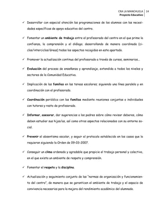 CRA LA MANCHUELA 14
                                                                       Proyecto Educativo

 Desarrollar con especial atención las programaciones de los alumnos con las necesi-

   dades específicas de apoyo educativo del centro.


 Fomentar un ambiente de trabajo entre el profesorado del centro en el que prime la

   confianza, la comprensión y el diálogo; desarrollando de manera coordinada (ci-

   clos/interciclos/áreas) todos los aspectos recogidos en este apartado.


 Promover la actualización continua del profesorado a través de cursos, seminarios...


 Evaluación del proceso de enseñanza y aprendizaje, extendida a todos los niveles y

   sectores de la Comunidad Educativa.


 Implicación de las familias en las tareas escolares; siguiendo una línea paralela y en

   coordinación con el profesorado.


 Coordinación periódica con las familias mediante reuniones conjuntas o individuales

   con tutores y resto de profesorado.


 Informar, asesorar, dar sugerencias a los padres sobre cómo revisar deberes, cómo

   deben estudiar sus hijos/as, así como otros aspectos relacionados con su entorno so-

   cial.


 Prevenir el absentismo escolar, y seguir el protocolo establecido en los casos que lo

   requieran siguiendo la Orden de 09-03-2007.


 Conseguir un clima ordenado y agradable que propicie el trabajo personal y colectivo,

   en el que exista un ambiente de respeto y comprensión.


 Fomentar el respeto y la disciplina.


 Actualización y seguimiento conjunto de las “normas de organización y funcionamien-

   to del centro”, de manera que se garanticen el ambiente de trabajo y el espacio de

   convivencia necesarios para la mejora del rendimiento académico del alumnado.
 