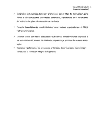 CRA LA MANCHUELA 15
                                                                     Proyecto Educativo

 Compromiso del alumnado, familias y profesorado con el “Plan de Convivencia”, para

   llevara a cabo actuaciones coordinadas, coherentes, sistemáticas en el tratamiento

   del orden, la disciplina y la resolución de conflictos.


 Fomentar la participación en actividades extracurriculares organizadas por el AMPA

   y otras instituciones.


 Intentar contar con medios adecuados y suficientes; infraestructuras adaptadas a

   las necesidades del proceso de enseñanza y aprendizaje y utilizar las nuevas tecno-

   logías.

 Valoramos y potenciamos las actividades artísticas y deportivas como medios impor-

   tantes para la formación integral de la persona.
 