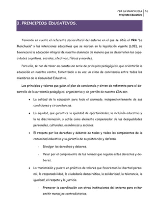 CRA LA MANCHUELA 16
                                                                               Proyecto Educativo


3. PRINCIPIOS EDUCATIVOS.



   Teniendo en cuenta el referente sociocultural del entorno en el que se sitúa el CRA “La

Manchuela” y las intenciones educativas que se marcan en la legislación vigente (LOE), se

favorecerá la educación integral de nuestro alumnado de manera que se desarrollen las capa-

cidades cognitivas, sociales, afectivas, físicas y morales.

   Para ello, se han de tener en cuenta una serie de principios pedagógicos, que orientarán la

educación en nuestro centro, fomentando a su vez un clima de convivencia entre todos los

miembros de la Comunidad Educativa.

   Los principios y valores que guían el plan de convivencia y sirven de referente para el de-

sarrollo de la autonomía pedagógica, organizativa y de gestión de nuestro CRA son:

            La calidad de la educación para todo el alumnado, independientemente de sus

             condiciones y circunstancias.

            La equidad, que garantice la igualdad de oportunidades, la inclusión educativa y

             la no discriminación, y actúe como elemento compensador de las desigualdades

             personales, culturales, económicas y sociales.

            El respeto por los derechos y deberes de todas y todos los componentes de la

             comunidad educativa y la garantía de su protección y defensa.

                -   Divulgar los derechos y deberes.

                -   Velar por el cumplimiento de las normas que regulan estos derechos y de-

                    beres.

            La transmisión y puesta en práctica de valores que favorezcan la libertad perso-

             nal, la responsabilidad, la ciudadanía democrática, la solidaridad, la tolerancia, la

             igualdad, el respeto y la justicia.

                -   Promover la coordinación con otras instituciones del entorno para evitar

                    emitir mensajes contradictorios.
 