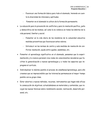 CRA LA MANCHUELA 18
                                                                       Proyecto Educativo

       -   Favorecer una formación básica para todo el alumnado, teniendo en cuen-

           ta la diversidad de intereses y aptitudes.

       -    Fomentar en el alumnado la cultura de la formación permanente.

   La educación para la prevención de conflictos y para la resolución pacífica, justa

    y democrática de los mismos, así como la no violencia en todos los ámbitos de la

    vida personal, familiar y social.

       -   Fomentar en la vida diaria de los miembros de la comunidad educativa

           medidas preventivas que favorezcan estos valores.

       -   Introducir en las normas de centro y aula medidas de resolución de con-

           flictos: mediación, ayuda entre iguales, asambleas, etc.

   Fomentar el aprendizaje significativo en el alumnado, pensamos que la experi-

    mentación y la vivencia personal crea redes de conocimientos duraderos que fa-

    cilitan la generalización a nuevos aprendizajes y a todos los aspectos que im-

    pregnan el currículo.

   Individualizar lo máximo posible el proceso de enseñanza/aprendizaje, para ello

    creemos que es imprescindible que los tutores/as permanezcan el mayor tiempo

    posible con su grupo-clase.

   Estar abiertos a nuevos métodos, recursos, instrumentos que hagan más eficaz

    la consecución de objetivos; actualizándonos en materiales y contenidos, que re-

    cojan las nuevas técnicas sobre rendimiento escolar, motivación, desarrollo per-

    sonal, etc.
 