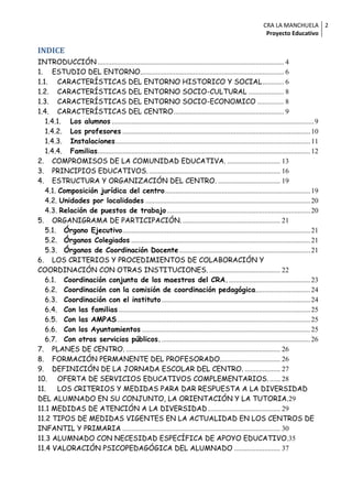CRA LA MANCHUELA 2
                                                                                                                  Proyecto Educativo

INDICE
INTRODUCCIÓN ......................................................................................................... 4
1. ESTUDIO DEL ENTORNO................................................................................. 6
1.1. CARACTERÍSTICAS DEL ENTORNO HISTORICO Y SOCIAL ............ 6
1.2. CARACTERÍSTICAS DEL ENTORNO SOCIO-CULTURAL .................... 8
1.3. CARACTERÍSTICAS DEL ENTORNO SOCIO-ECONOMICO ............... 8
1.4. CARACTERÍSTICAS DEL CENTRO .............................................................. 9
   1.4.1. Los alumnos .................................................................................................................. 9
   1.4.2. Los profesores .......................................................................................................... 10
   1.4.3. Instalaciones .............................................................................................................. 11
   1.4.4. Familias........................................................................................................................ 12
2. COMPROMISOS DE LA COMUNIDAD EDUCATIVA. .............................. 13
3. PRINCIPIOS EDUCATIVOS. .......................................................................... 16
4. ESTRUCTURA Y ORGANIZACIÓN DEL CENTRO. ................................... 19
   4.1. Composición jurídica del centro .................................................................................. 19
   4.2. Unidades por localidades ............................................................................................. 20
   4.3. Relación de puestos de trabajo ................................................................................. 20
5. ORGANIGRAMA DE PARTICIPACIÓN. ....................................................... 21
   5.1. Órgano Ejecutivo .......................................................................................................... 21
   5.2. Órganos Colegiados ..................................................................................................... 21
   5.3. Órganos de Coordinación Docente .......................................................................... 21
6. LOS CRITERIOS Y PROCEDIMIENTOS DE COLABORACIÓN Y
COORDINACIÓN CON OTRAS INSTITUCIONES. ........................................ 22
   6.1. Coordinación conjunta de los maestros del CRA. .............................................. 23
   6.2. Coordinación con la comisión de coordinación pedagógica............................... 24
   6.3. Coordinación con el instituto .................................................................................... 24
   6.4. Con las familias ............................................................................................................ 25
   6.5. Con las AMPAS ............................................................................................................. 25
   6.6. Con los Ayuntamientos ............................................................................................... 25
   6.7. Con otros servicios públicos. .................................................................................... 26
7. PLANES DE CENTRO. ....................................................................................... 26
8. FORMACIÓN PERMANENTE DEL PROFESORADO. ................................. 26
9. DEFINICIÓN DE LA JORNADA ESCOLAR DEL CENTRO. .................... 27
10. OFERTA DE SERVICIOS EDUCATIVOS COMPLEMENTARIOS. ...... 28
11.     LOS CRITERIOS Y MEDIDAS PARA DAR RESPUESTA A LA DIVERSIDAD
DEL ALUMNADO EN SU CONJUNTO, LA ORIENTACIÓN Y LA TUTORIA.29
11.1 MEDIDAS DE ATENCIÓN A LA DIVERSIDAD ......................................... 29
11.2 TIPOS DE MEDIDAS VIGENTES EN LA ACTUALIDAD EN LOS CENTROS DE
INFANTIL Y PRIMARIA ......................................................................................... 30
11.3 ALUMNADO CON NECESIDAD ESPECÍFICA DE APOYO EDUCATIVO.35
11.4 VALORACIÓN PSICOPEDAGÓGICA DEL ALUMNADO .......................... 37
 