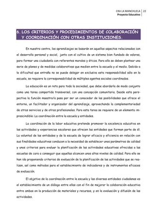 CRA LA MANCHUELA 22
                                                                            Proyecto Educativo




6. LOS CRITERIOS Y PROCEDIMIENTOS DE COLABORACIÓN
   Y COORDINACIÓN CON OTRAS INSTITUCIONES.

       En nuestro centro, los aprendizajes se basarán en aquellos aspectos relacionados con

el desarrollo personal y social, junto con el cultivo de un sistema bien fundado de valores,

para formar una ciudadanía con referentes morales y éticos. Para ello se deben plantear una

serie de planes y de medidas colaborativas que medien entre la escuela y el medio. Debido a

la dificultad que entraña no se puede delegar en exclusiva esta responsabilidad sólo en la

escuela, se requiere la corresponsabilidad de múltiples agentes sociales coordinados.

       La educación es un reto para toda la sociedad, que debe abordarla de modo conjunto

como una tarea compartida transversal, con una concepción comunitaria. Desde esta pers-

pectiva la función maestro/a pasa por ser un conocedor de las posibilidades que ofrece el

entorno, un facilitador y organizador del aprendizaje, aprovechando la complementariedad

de otros servicios y de otros profesionales. Para esta tarea se requiere de un elemento im-

prescindible: La coordinación entre la escuela y entidades.

       La coordinación de la labor educativa pretende promover la excelencia educativa en

las actividades y experiencias escolares que ofrecen las entidades que forman parte de él.

La voluntad de las entidades y de la escuela de lograr eficacia y eficiencia en relación con

sus finalidades educativas conducen a la necesidad de establecer unos parámetros de calidad

y unos criterios para evaluar la planificación de las actividades educativas ofrecidas a las

escuelas de cara a conseguir que aquellas alcancen unos altos niveles de calidad. Para ello se

han ido proponiendo criterios de evaluación de la planificación de las actividades que se rea-

lizan, así como métodos para el establecimiento de indicadores y de instrumentos eficaces

de evaluación.

       El objetivo de la coordinación entre la escuela y las diversas entidades ciudadanas es

el establecimiento de un diálogo entre ellas con el fin de mejorar la colaboración educativa

entre ambas en la producción de materiales y recursos, y en la evaluación y difusión de las

actividades.
 