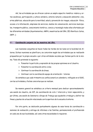 CRA LA MANCHUELA 23
                                                                             Proyecto Educativo

       Así, las actividades que se ofrecen cubren un amplio espectro temático: música y ar-

tes escénicas, participación y cultura solidaria, entorno natural y educación ambiental, cine,

artes plásticas, educación para la movilidad, salud y prevención de riesgos, educación física,

acceso a la información, empresas de servicios, medios de comunicación, servicios municipa-

les, transporte público, conocimiento histórico, ciencia y tecnología todos ellos ofertados por

las diferentes entidades (Ayuntamientos, AMPA, maestros/as del CRA, IES Bonifacio Sotos,

CRFP…)



6.1.   Coordinación conjunta de los maestros del CRA.


       Las reuniones conjuntas se hacen todas las tardes de los lunes en la localidad de Al-

borea. Dichas reuniones se planifican y se concretan según las actividades que se realizarán

propuestas por la propia escuela o por otras entidades sociales que forman parte de la mis-

ma. Todo ello pretende lo siguiente:

           Fomentar la partición y expresión de las propias opiniones en el claustro.

           Fomentar la coordinación entre ciclos.

           Continuar la coordinación de áreas.

           Continuar con la coordinación equipo de orientación – tutores.

       Se establece que cada trimestre se confeccionará un calendario, reflejado en el DOC,

con las actividades y fechas concretas que se realizan.



       De manera general se establece un criterio mensual para dedicar aproximadamente:

una sesión de claustro, de CCP, de coordinación de ciclo / interciclo y tutor especialista, y

por último, una sesión de Seminario o Grupo de Trabajo que ayudarán a trabajar y definir las

líneas y pautas de actuación relacionada con la apertura de la escuela al entorno.



       Por otra parte, se dedicarán puntualmente algunas de esas horas de coordinación a

sesiones de evaluación y entrega de informes a las familias, permaneciendo el profesorado

en cada una de sus localidades, así como otras necesidades lo requieran.
 