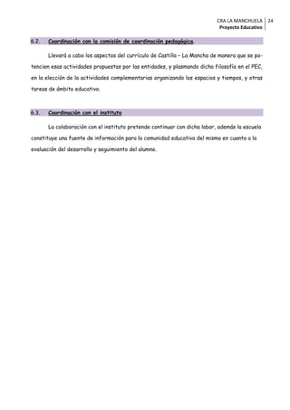 CRA LA MANCHUELA 24
                                                                            Proyecto Educativo

6.2.   Coordinación con la comisión de coordinación pedagógica.

       Llevará a cabo los aspectos del currículo de Castilla – La Mancha de manera que se po-

tencien esas actividades propuestas por las entidades, y plasmando dicha filosofía en el PEC,

en la elección de la actividades complementarias organizando los espacios y tiempos, y otras

tareas de ámbito educativo.



6.3.   Coordinación con el instituto

       La colaboración con el instituto pretende continuar con dicha labor, además la escuela

constituye una fuente de información para la comunidad educativa del mismo en cuanto a la

evaluación del desarrollo y seguimiento del alumno.
 