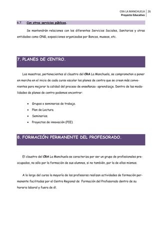 CRA LA MANCHUELA 26
                                                                               Proyecto Educativo

6.7.      Con otros servicios públicos.

          Se mantendrán relaciones con los diferentes Servicios Sociales, Sanitarios y otras

entidades como ONG, exposiciones organizadas por Bancos, museos, etc.




7. PLANES DE CENTRO.


       Los maestros, pertenecientes al claustro del CRA La Manchuela, se comprometen a poner

en marcha en el inicio de cada curso escolar los planes de centro que se crean más conve-

nientes para mejorar la calidad del proceso de enseñanza- aprendizaje. Dentro de las moda-

lidades de planes de centro podemos encontrar:


             Grupos o seminarios de trabajo.

             Plan de Lectura.

             Seminarios.

             Proyectos de innovación (PIE)




8. FORMACIÓN PERMANENTE DEL PROFESORADO.



       El claustro del CRA La Manchuela se caracteriza por ser un grupo de profesionales pre-

ocupados, no sólo por la formación de sus alumnos, si no también, por la de ellos mismos.



       A lo largo del curso la mayoría de los profesores realizan actividades de formación per-

manente facilitadas por el Centro Regional de Formación del Profesorado dentro de su

horario laboral y fuera de él.
 