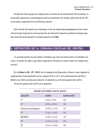 CRA LA MANCHUELA 27
                                                                              Proyecto Educativo

    Es habitual tener grupos de trabajo sobre revisión de los documentos institucionales, in-

novaciones educativas y metodológicas, perfeccionamiento de idiomas, aplicación de las TIC

en las aulas, organización de la biblioteca escolar…



    Este interés del claustro por mantener al día sus inquietudes pedagógicas se han tradu-

cido en la participación en varios proyectos de innovación educativa y planes de mejora que

han revertido directamente la calidad educativa del CRA.




9. DEFINICIÓN DE LA JORNADA ESCOLAR DEL CENTRO.


    “La jornada escolar es una unidad cronológica que sirve de enlace entre el calendario es-

colar y la sesión de clase, y que debe organizarse teniendo en cuenta todos los tiempos edu-

cativos.”



    En la Orden de 02- 07- 2012, de la Consejería de Educación y Ciencia, viene regulada la

organización y funcionamiento de los colegios de E.I. y E.P. en la Comunidad de Castilla la

Mancha con instrucciones para elaborar el calendario y el horario general del centro.

    El horario general del centro es el siguiente:



                            DESDE OCTUBRE HASTA MAYO

            SESIÓN                        HORA                  DURACIÓN

            1ª                            9:00 a 9:55           55´

            2ª                            9:55 a 10:50          55´

            Desayuno pedagógico           10:50 a 11:00         10´

            3ª                            11:00 a 11:50         50´

            RECREO                        11:50 a 12:20         30´

            4ª                            12:20 a 13:10         50´

            5ª                            13:10 a 14:00         50´
 