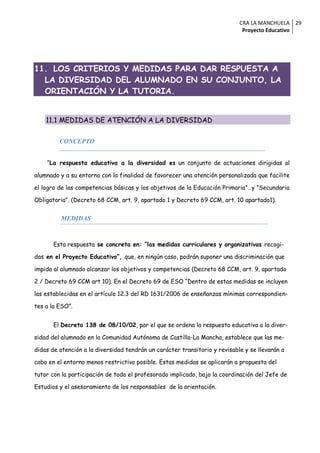 CRA LA MANCHUELA 29
                                                                             Proyecto Educativo




11. LOS CRITERIOS Y MEDIDAS PARA DAR RESPUESTA A
  LA DIVERSIDAD DEL ALUMNADO EN SU CONJUNTO, LA
  ORIENTACIÓN Y LA TUTORIA.


    11.1 MEDIDAS DE ATENCIÓN A LA DIVERSIDAD

         CONCEPTO


    “La respuesta educativa a la diversidad es un conjunto de actuaciones dirigidas al

alumnado y a su entorno con la finalidad de favorecer una atención personalizada que facilite

el logro de las competencias básicas y los objetivos de la Educación Primaria”…y “Secundaria

Obligatoria”. (Decreto 68 CCM, art. 9, apartado 1 y Decreto 69 CCM, art. 10 apartado1).


         MEDIDAS



       Esta respuesta se concreta en: “las medidas curriculares y organizativas recogi-

das en el Proyecto Educativo”, que, en ningún caso, podrán suponer una discriminación que

impida al alumnado alcanzar los objetivos y competencias (Decreto 68 CCM, art. 9, apartado

2 / Decreto 69 CCM art 10). En el Decreto 69 de ESO “Dentro de estas medidas se incluyen

las establecidas en el artículo 12.3 del RD 1631/2006 de enseñanzas mínimas correspondien-

tes a la ESO”.


       El Decreto 138 de 08/10/02, por el que se ordena la respuesta educativa a la diver-

sidad del alumnado en la Comunidad Autónoma de Castilla-La Mancha, establece que las me-

didas de atención a la diversidad tendrán un carácter transitorio y revisable y se llevarán a

cabo en el entorno menos restrictivo posible. Estas medidas se aplicarán a propuesta del

tutor con la participación de todo el profesorado implicado, bajo la coordinación del Jefe de

Estudios y el asesoramiento de los responsables de la orientación.
 