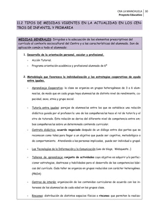 CRA LA MANCHUELA 30
                                                                                Proyecto Educativo

11.2 TIPOS DE MEDIDAS VIGENTES EN LA ACTUALIDAD EN LOS CEN-
TROS DE INFANTIL Y PRIMARIA


MEDIDAS GENERALES: Dirigidas a la adecuación de los elementos prescriptivos del
currículo al contexto sociocultural del Centro y a las características del alumnado. Son de
aplicación común a todo el alumnado:

   1. Desarrollo de la orientación personal, escolar y profesional.

      -   Acción Tutorial.

      -   Programa orientación académica y profesional alumnado de 6º



   2. Metodología que favorezca la individualización y las estrategias cooperativas de ayuda
      entre iguales.

      -   Aprendizaje Cooperativo: la clase se organiza en grupos heterogéneos de 3 a 6 alum-

          nos/as, de modo que en cada grupo haya alumnos/as de distinto nivel de rendimiento, ca-

          pacidad, sexo, etnia y grupo social.


      -   Tutoría entre iguales: parejas de alumnos/as entre los que se establece una relación

          didáctica guiada por el profesor/a: uno de los compañeros/as hace el rol de tutor/a y el

          otro de tutorado. Esta relación se deriva del diferente nivel de competencia entre am-

          bos compañeros/as sobre un determinado contenido curricular.

      -   Contrato didáctico: acuerdo negociado después de un diálogo entre dos partes que se

          reconocen como tales para llegar a un objetivo que puede ser cognitivo, metodológico o

          de comportamiento. Atendiendo a las personas implicadas, puede ser individual o grupal.


      -   Las Tecnologías de la Información y la Comunicación (uso de blogs, Webquests…)


      -   Talleres de aprendizaje: conjunto de actividades cuyo objetivo es adquirir y/o perfec-

          cionar estrategias, destrezas y habilidades para el desarrollo de las competencias bási-

          cas del currículo. Cada taller se organiza en grupos reducidos con carácter heterogéneo.

          (PROA)


      -   Centros de interés: organización de los contenidos curriculares de acuerdo con los in-

          tereses de los alumnos/as de cada edad en los grupos clase.


      -   Rincones: distribución de distintos espacios físicos o rincones que permiten la realiza-
 