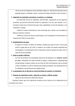 CRA LA MANCHUELA 31
                                                                                  Proyecto Educativo

          ción de varias actividades de forma simultánea. Implica la distribución del grupo aula en

          pequeños grupos y contemplar incluso, lo opción del trabajo individual si fuera necesario.


   3. Adaptación de materiales curriculares al contexto y al alumnado.

             Los materiales han de ser adaptados, diversificados, congruentes con los objetivos,

      accesibles, que permitan diferentes niveles de competencia. Por ello, para atender a la di-

      versidad se selecciona el material del grupo-clase, adaptándose al nivel del alumnado y a los

      contenidos a trabajar.

             También se buscan materiales de otras editoriales para realizar las actividades de

      Refuerzo educativo ordinario.

             También se utilizan las técnicas audiovisuales y las Tecnologías de la Información y la

       Comunicación (TIC) en el aula Althia.


   4. Desdoblamientos de grupo.

      -   El objetivo es reducir el número de alumnos y alumnas por grupo. El único criterio para

          dividir el grupo-aula es, por tanto, el numérico, por niveles. Los grupos resultantes son

          heterogéneos y la programación será la misma para todos los grupos del mismo nivel en

          cada una de las localidades.

   5. Apoyo en grupos ordinarios.

      -   Se trata de satisfacer las necesidades educativas del alumnado en el ambiente natural

          de clase, fomentando las redes naturales de apoyo y compartiendo la responsabilidad

          del aprendizaje. El apoyo ordinario es una tarea de todo el profesorado y que va dirigido

          a todo el alumnado y no sólo al alumnado que presenta problemas. Una modalidad sería la

          Co-enseñanza o dos profesores que enseñan juntos.

   6. La permanencia de un año más en curso/ciclo/etapa de acuerdo a la normativa.


   7. Programa de absentismo escolar, educación en valores y hábitos sociales.

      -   Aplicación del protocolo de Absentismo Escolar.

     Programa Prevenir para Vivir (aplicación voluntaria de los tutores con la colaboración de la

orientadora del centro)
 