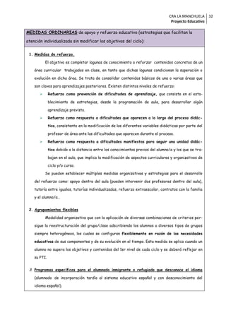 CRA LA MANCHUELA 32
                                                                                    Proyecto Educativo

MEDIDAS ORDINARIAS de apoyo y refuerzo educativo (estrategias que facilitan la

atención individualizada sin modificar los objetivos del ciclo):


 1. Medidas de refuerzo.

           El objetivo es completar lagunas de conocimiento o reforzar contenidos concretos de un

    área curricular trabajados en clase, en tanto que dichas lagunas condicionan la superación o

    evolución en dicha área. Se trata de consolidar contenidos básicos de una o varias áreas que

    son claves para aprendizajes posteriores. Existen distintos niveles de refuerzo:

             Refuerzo como prevención de dificultades de aprendizaje, que consiste en el esta-

              blecimiento de estrategias, desde la programación de aula, para desarrollar algún

              aprendizaje previsto.

             Refuerzo como respuesta a dificultades que aparecen a lo largo del proceso didác-

              tico, consistente en la modificación de las diferentes variables didácticas por parte del

              profesor de área ante las dificultades que aparecen durante el proceso.

             Refuerzo como respuesta a dificultades manifiestas para seguir una unidad didác-

              tica debido a la distancia entre los conocimientos previos del alumno/a y los que se tra-

              bajan en el aula, que implica la modificación de aspectos curriculares y organizativos de

              ciclo y/o curso.

           Se pueden establecer múltiples medidas organizativas y estrategias para el desarrollo

    del refuerzo como: apoyo dentro del aula (pueden intervenir dos profesores dentro del aula),

    tutoría entre iguales, tutorías individualizadas, refuerzo extraescolar, contratos con la familia

    y el alumno/a…


 2. Agrupamientos flexibles

           Modalidad organizativa que con la aplicación de diversas combinaciones de criterios per-

    sigue la reestructuración del grupo/clase adscribiendo los alumnos a diversos tipos de grupos

    siempre heterogéneos, los cuales se configuran flexiblemente en razón de las necesidades

    educativas de sus componentes y de su evolución en el tiempo. Esta medida se aplica cuando un

    alumno no supera los objetivos y contenidos del 1er nivel de cada ciclo y se deberá reflejar en

    su PTI.


 3. Programas específicos para el alumnado inmigrante o refugiado que desconoce el idioma

    (alumnado de incorporación tardía al sistema educativo español y con desconocimiento del

    idioma español).
 