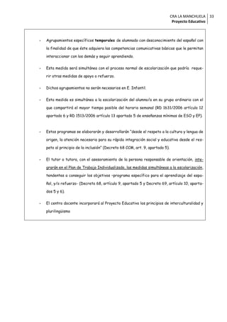 CRA LA MANCHUELA 33
                                                                                Proyecto Educativo



-   Agrupamientos específicos temporales de alumnado con desconocimiento del español con

    la finalidad de que éste adquiera las competencias comunicativas básicas que le permitan

    interaccionar con los demás y seguir aprendiendo.


-   Esta medida será simultánea con el proceso normal de escolarización que podría reque-

    rir otras medidas de apoyo o refuerzo.


-   Dichos agrupamientos no serán necesarios en E. Infantil.


-   Esta medida es simultánea a la escolarización del alumno/a en su grupo ordinario con el

    que compartirá el mayor tiempo posible del horario semanal (RD 1631/2006 artículo 12

    apartado 6 y RD 1513/2006 artículo 13 apartado 5 de enseñanzas mínimas de ESO y EP).



-   Estos programas se elaborarán y desarrollarán “desde el respeto a la cultura y lengua de

    origen, la atención necesaria para su rápida integración social y educativa desde el res-

    peto al principio de la inclusión” (Decreto 68 CCM, art. 9, apartado 5).


-   El tutor o tutora, con el asesoramiento de la persona responsable de orientación, inte-

    grarán en el Plan de Trabajo Individualizado, las medidas simultáneas a la escolarización,

    tendentes a conseguir los objetivos –programa específico para el aprendizaje del espa-

    ñol, y/o refuerzo- (Decreto 68, artículo 9, apartado 5 y Decreto 69, artículo 10, aparta-

    dos 5 y 6).


-   El centro docente incorporará al Proyecto Educativo los principios de interculturalidad y

    plurilingüismo
 