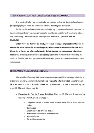 11.4 VALORACIÓN PSICOPEDAGÓGICA DEL ALUMNADO


      Si procede, el tutor, una vez aplicadas las medidas ordinarias, demanda la valoración

psicopedagógica por parte del orientador a través de la hoja de derivación.

      Será prescriptiva la evaluación psicopedagógica y el correspondiente dictamen de es-

colarización cuando corresponda, para adoptar medidas de carácter extraordinario: adapta-

ción curricular y flexibilización por alta capacidad intelectual. (Decreto 138 de

08/10/02).

      Orden de 14 de febrero de 1996, por la que se regula el procedimiento para la

realización de la evaluación psicopedagógica y el dictamen de escolarización y se esta-

blecen los criterios para la escolarización de los alumnos con necesidades educativas

especiales, expone que la evaluación psicopedagógica habrá de reunir la información y su

contexto familiar y escolar, que resulte relevante para ajustar la respuesta educativa a sus

necesidades.




11.5 PLAN DE TRABAJO INDIVIDUAL


      “Una vez identificadas y analizadas las necesidades específicas de apoyo educativo y

el contexto escolar y familiar del alumnado, las respuesta a la diversidad se concreta en

un PLAN INDIVIDUALIZADO DE TRABAJO...” (Decreto 68 CCM, art. 9, apartado 3 y De-

creto 69 CCM, art. 10 apartado 3)


         Elementos del Plan de Trabajo Individual: (Decreto 68 CCM, art. 9, apartado 3 y

          Decreto 69 CCM, art. 10 apartado 3).

                 -   Competencias que el alumno ha de alcanzar en un área o áreas determi-
                     nadas.
                 -   Contenidos
                 -   Organización del proceso de E/A
                 -   Actividades individuales y cooperativas
                 -   Agrupamientos
                 -   Materiales necesarios
 