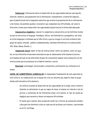 CRA LA MANCHUELA 40
                                                                              Proyecto Educativo

         Intelectual: información sobre el desarrollo de las capacidades básicas: percepción,

atención, memoria, procesamiento de la información, razonamiento, orientación espacial...,

para la planificación de la respuesta educativa que oriente la presentación de la información

y las tareas, las posibles ayudas a incorporar que compensen sus dificultades, así como la

dirección a tomar para desarrollar las capacidades (objetivos) de la forma más adecuada

         Comunicativo-lingüístico: conocer la competencia comunicativa en los distintos niveles

en que se estructura el lenguaje: fonológico, léxico, morfosintáctico y pragmático, así como

en otros lenguajes o sistemas que el niño utilice y que no recoge el currículo ordinario (len-

guaje de signos, bimodal, palabra complementada, sistemas alternativos a la comunicación:

SPC, Bliss, Rebus, Braille...)

         Adaptación Social: saber el tipo de interacciones, tanto con adultos, como con igua-

les, en las diferentes situaciones naturales en que se desenvuelve el/la alumno/a (recreo,

actividades del aula en las diferentes áreas). Es conveniente ampliar esta evaluación con las

interacciones que se produzcan en el ámbito familiar y social.

         Emocional: autoimagen, autoconcepto, autoestima y sentimiento de confianza en sí

mismo.

NIVEL DE COMPETENCIA CURRICULAR: el responsable fundamental de este apartado es
el/la tutor/a, en colaboración con el equipo de ciclo y/o docente que imparte clase al grupo

donde está ubicado/a el/la alumno/a.

          -   Se refiere al grado de desarrollo de las capacidades de la etapa, área o materia.

              Consiste en determinar lo que es capaz de hacer el alumno en relación a los ob-

              jetivos y contenidos de las diferentes áreas curriculares, el tipo de ayuda pe-

              dagógica que necesita y áreas con mayores dificultades.

          -   El medio para realizar esta evaluación serán los criterios de evaluación estable-

              cidos para los distintos ciclos en cada una de las áreas curriculares, concretados

              en el P.C. de Etapa.
 