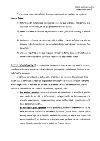CRA LA MANCHUELA 41
                                                                            Proyecto Educativo

      El proceso de evaluación del nivel de competencia curricular conlleva los siguientes

pasos o fases:

       1) Determinación de las áreas curriculares sobre las que es preciso realizar una eva-

          luación en profundidad, en las que presente mayor dificultad.

       2) Tener en cuenta la situación de partida del alumno (evaluación inicial) y el momen-

          to.

       3) Analizar el referente de evaluación: valorar si hay criterios suficientes y adecua-

          dos para todos los contenidos de aprendizaje (objetivos básicos y contenidos fun-

          damentales)

       4) Elaborar registros en los que se pueda reflejar de forma clara y sistematizada la

          información recogida que justifique y facilite las decisiones a tomar



ESTILO DE APRENDIZAJE: el responsable fundamental de este apartado es el/la tutor/a,
en colaboración con el equipo de ciclo y/o docente que imparte clase al grupo donde está ubi-

cado/a el/la alumno/a.

      El estilo de aprendizaje se define como el conjunto de patrones diferenciales de re-

acción ante la estimulación recibida de procesamiento cognitivo de la información y afronta-

miento cognitivo de la realidad. Se refiere a cualidades o modos del conocimiento. Supone

analizar la relevancia de un conjunto de variables cognitivas como:

        Los estilos cognitivos: manera de afrontar el aprendizaje, la solución de proble-

           mas, modo de percibir la información y categorización de los conceptos. Por

           ejemplo: dependencia – independencia de campo, reflexividad – impulsividad, esti-

           lo de conceptualización....

        La motivación para aprender: metas personales, modos de enfrentarse a las ta-

           reas, motivación intrínseca o extrínseca, intereses (en qué áreas, con qué conte-

           nidos y en qué tipo de actividades está más interesado, se siente más seguro, con

           mayor comodidad), atribuciones o interpretaciones que hace de los resultados de

           sus actividades, cómo interpreta su éxito o fracaso escolar.
 