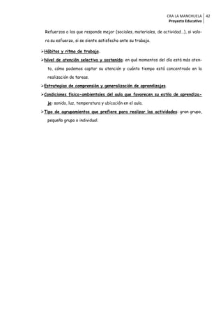 CRA LA MANCHUELA 42
                                                                    Proyecto Educativo

  Refuerzos a los que responde mejor (sociales, materiales, de actividad...), si valo-

  ra su esfuerzo, si se siente satisfecho ante su trabajo.

Hábitos y ritmo de trabajo.

Nivel de atención selectiva y sostenida: en qué momentos del día está más aten-

   to, cómo podemos captar su atención y cuánto tiempo está concentrado en la

   realización de tareas.

Estrategias de comprensión y generalización de aprendizajes.

Condiciones fisico-ambientales del aula que favorecen su estilo de aprendiza-

   je: sonido, luz, temperatura y ubicación en el aula.

Tipo de agrupamientos que prefiere para realizar las actividades: gran grupo,

   pequeño grupo o individual.
 