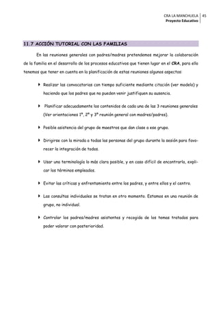 CRA LA MANCHUELA 45
                                                                              Proyecto Educativo




11.7 ACCIÓN TUTORIAL CON LAS FAMILIAS

       En las reuniones generales con padres/madres pretendemos mejorar la colaboración

de la familia en el desarrollo de los procesos educativos que tienen lugar en el CRA, para ello

tenemos que tener en cuenta en la planificación de estas reuniones algunos aspectos:


          Realizar las convocatorias con tiempo suficiente mediante citación (ver modelo) y

           haciendo que los padres que no pueden venir justifiquen su ausencia.


          Planificar adecuadamente los contenidos de cada una de las 3 reuniones generales

           (Ver orientaciones 1º, 2º y 3º reunión general con madres/padres).


          Posible asistencia del grupo de maestros que dan clase a ese grupo.


          Dirigirse con la mirada a todas las personas del grupo durante la sesión para favo-

           recer la integración de todos.


          Usar una terminología lo más clara posible, y en caso difícil de encontrarla, expli-

           car los términos empleados.


          Evitar las críticas y enfrentamiento entre los padres, y entre ellos y el centro.


          Las consultas individuales se tratan en otro momento. Estamos en una reunión de

           grupo, no individual.


          Controlar los padres/madres asistentes y recogida de los temas tratados para

           poder valorar con posterioridad.
 