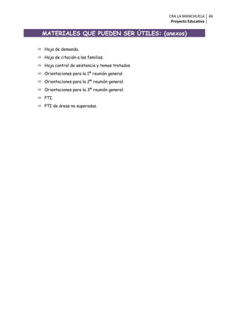 CRA LA MANCHUELA 46
                                                  Proyecto Educativo


  MATERIALES QUE PUEDEN SER ÚTILES: (anexos)

 Hoja de demanda.
 Hoja de citación a las familias.
 Hoja control de asistencia y temas tratados.
 Orientaciones para la 1ª reunión general.
 Orientaciones para la 2ª reunión general.
 Orientaciones para la 3ª reunión general.
 PTI.
 PTI de áreas no superadas.
 