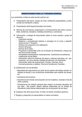 CRA LA MANCHUELA 54
                                                                       Proyecto Educativo


              ORIENTACIONES PARA LA 1ª REUNIÓN GENERAL

Los contenidos a tratar en esta reunión podrían ser:

   1. Presentación del tutor/a, equipo de Ciclo, profesores especialistas y profe-
      sorado de orientación y apoyo.

   2. Presentación del Proyecto Educativo de Centro.

   3. Normas de convivencia, organización y funcionamiento del centro: puntua-
      lidad, asistencia, disciplina, medidas preventivas y correctivas.

   4. Información y entrega de documentos sobre el curso escolar y grupo de
       alumnos:
       Calendario escolar.
       Objetivos y competencias básicas a conseguir en el curso y especifi-
          cando los del 1º trimestre.
       Criterios de evaluación y de calificación.
       Horario del grupo.
       Normas de la clase.
       Programas a desarrollar junto con el Equipo de Orientación y Apoyo de-
          ntro de la acción tutorial.
       Actividades extraescolares: Autorizaciones, condiciones de asistencia.
       Justificación de las faltas.
       Información sobre los sistemas de apoyo y refuerzo educativo, sin par-
          ticularizar, así como demás medidas de atención a la diversidad.
       Información sobre las evaluaciones: Fechas, informes, firma.
       Conmemoraciones a celebrar: Día de la Constitución, Navidad…

    5. Colaboración con las familias:
      - Necesidad del seguimiento por parte de los padres del trabajo escolar, fa-
        cilitarles el tiempo y las condiciones ambientales para realizar las tareas,
        etc.
      - Importancia de la lectura.
      - Importancia de la fluida comunicación con los maestros, recordar el día de
         visita a padres.
      - Orientaciones de carácter general para mejorar el proceso educativo de
        sus hijos. (Se pueden repartir dípticos elaborados por la Unidad de
        Orientación sobre temas relacionados con la educación de los hijos)

    6. Cualquier otro tema que el tutor, el ciclo o el centro considere oportuno.
    7. Ruegos y preguntas (no personalizar en casos concretos).
 