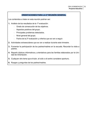 CRA LA MANCHUELA 55
                                                                            Proyecto Educativo


                ORIENTACIONES PARA LA 2ª REUNIÓN GENERAL

Los contenidos a tratar en esta reunión podrían ser:

1. Análisis de los resultados de la 1ª evaluación:
         Grado de consecución de los objetivos.
         Aspectos positivos del grupo.
         Principales problemas detectados.
         Nivel general del grupo.
         Fecha de la 2ª evaluación y criterios que se van a seguir.

2. Actividades extraescolares que se van a realizar durante este trimestre.

3. Fomentar la participación de los padres/madres en la escuela. Recordar la visita a
   padres.

4. Repartir dípticos informativos y orientativos para las familias elaborados por la Uni-
   dad de Orientación.

5. Cualquier otro tema que el tutor, el ciclo o el centro considere oportuno.

6. Ruegos y preguntas de los padres/madres.
 