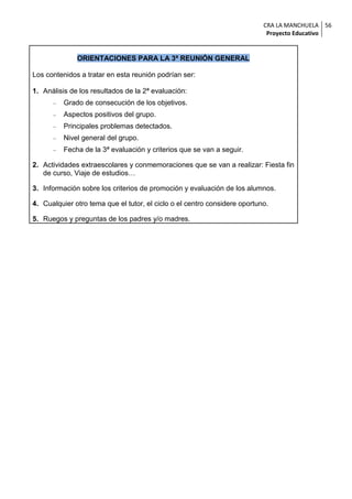 CRA LA MANCHUELA 56
                                                                            Proyecto Educativo


              ORIENTACIONES PARA LA 3ª REUNIÓN GENERAL

Los contenidos a tratar en esta reunión podrían ser:

1. Análisis de los resultados de la 2ª evaluación:
         Grado de consecución de los objetivos.
         Aspectos positivos del grupo.
         Principales problemas detectados.
         Nivel general del grupo.
         Fecha de la 3ª evaluación y criterios que se van a seguir.

2. Actividades extraescolares y conmemoraciones que se van a realizar: Fiesta fin
   de curso, Viaje de estudios…

3. Información sobre los criterios de promoción y evaluación de los alumnos.

4. Cualquier otro tema que el tutor, el ciclo o el centro considere oportuno.

5. Ruegos y preguntas de los padres y/o madres.
 