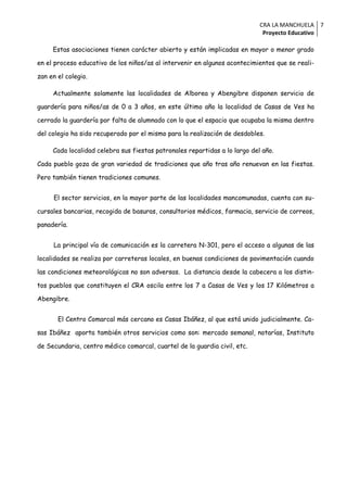 CRA LA MANCHUELA 7
                                                                             Proyecto Educativo

     Estas asociaciones tienen carácter abierto y están implicadas en mayor o menor grado

en el proceso educativo de los niños/as al intervenir en algunos acontecimientos que se reali-

zan en el colegio.

     Actualmente solamente las localidades de Alborea y Abengibre disponen servicio de

guardería para niños/as de 0 a 3 años, en este último año la localidad de Casas de Ves ha

cerrado la guardería por falta de alumnado con lo que el espacio que ocupaba la misma dentro

del colegio ha sido recuperado por el mismo para la realización de desdobles.

     Cada localidad celebra sus fiestas patronales repartidas a lo largo del año.

Cada pueblo goza de gran variedad de tradiciones que año tras año renuevan en las fiestas.

Pero también tienen tradiciones comunes.


     El sector servicios, en la mayor parte de las localidades mancomunadas, cuenta con su-

cursales bancarias, recogida de basuras, consultorios médicos, farmacia, servicio de correos,

panadería.


     La principal vía de comunicación es la carretera N-301, pero el acceso a algunas de las

localidades se realiza por carreteras locales, en buenas condiciones de pavimentación cuando

las condiciones meteorológicas no son adversas. La distancia desde la cabecera a los distin-

tos pueblos que constituyen el CRA oscila entre los 7 a Casas de Ves y los 17 Kilómetros a

Abengibre.


       El Centro Comarcal más cercano es Casas Ibáñez, al que está unido judicialmente. Ca-

sas Ibáñez aporta también otros servicios como son: mercado semanal, notarías, Instituto

de Secundaria, centro médico comarcal, cuartel de la guardia civil, etc.
 