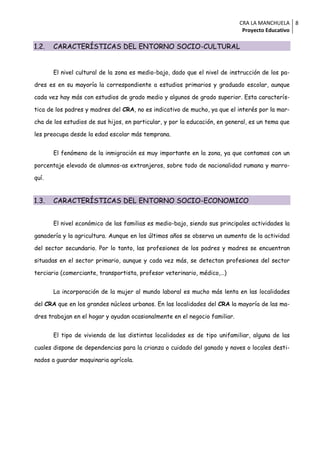 CRA LA MANCHUELA 8
                                                                             Proyecto Educativo

1.2.   CARACTERÍSTICAS DEL ENTORNO SOCIO-CULTURAL


       El nivel cultural de la zona es medio-bajo, dado que el nivel de instrucción de los pa-

dres es en su mayoría la correspondiente a estudios primarios y graduado escolar, aunque

cada vez hay más con estudios de grado medio y algunos de grado superior. Esta caracterís-

tica de los padres y madres del CRA, no es indicativo de mucho, ya que el interés por la mar-

cha de los estudios de sus hijos, en particular, y por la educación, en general, es un tema que

les preocupa desde la edad escolar más temprana.


       El fenómeno de la inmigración es muy importante en la zona, ya que contamos con un

porcentaje elevado de alumnos-as extranjeros, sobre todo de nacionalidad rumana y marro-

quí.


1.3.   CARACTERÍSTICAS DEL ENTORNO SOCIO-ECONOMICO


       El nivel económico de las familias es medio-bajo, siendo sus principales actividades la

ganadería y la agricultura. Aunque en los últimos años se observa un aumento de la actividad

del sector secundario. Por lo tanto, las profesiones de los padres y madres se encuentran

situadas en el sector primario, aunque y cada vez más, se detectan profesiones del sector

terciario (comerciante, transportista, profesor veterinario, médico,…)


       La incorporación de la mujer al mundo laboral es mucho más lenta en las localidades

del CRA que en los grandes núcleos urbanos. En las localidades del CRA la mayoría de las ma-

dres trabajan en el hogar y ayudan ocasionalmente en el negocio familiar.


       El tipo de vivienda de las distintas localidades es de tipo unifamiliar, alguna de las

cuales dispone de dependencias para la crianza o cuidado del ganado y naves o locales desti-

nados a guardar maquinaria agrícola.
 