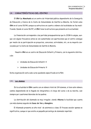 CRA LA MANCHUELA 9
                                                                              Proyecto Educativo

1.4.      CARACTERÍSTICAS DEL CENTRO

         El CRA La Manchuela es un centro de titularidad pública dependiente de la Consejería

de Educación y Ciencia de la Junta de Comunidades de Castilla La Mancha. Se formó como

CRA en el curso 93/94, aunque su estructura en cuanto a número de localidades se fue modi-

ficando. Desde el curso 96/97, el CRA tiene la estructura que presenta en la actualidad.


         La financiación corresponde a las partidas presupuestarias que la JCCM le asigna, aun-

que con alguna frecuencia estas se ven aumentadas con aportaciones que el centro consigue

por medio de su participación en proyectos, concursos, actividades, etc, en su mayoría con-

vocados por la Junta de Comunidades de Castilla la Mancha.


          Nuestro CRA es un centro de Educación Infantil y Primaria, con la siguiente distribu-

ción:


              Unidades de Educación Infantil: 4


              Unidades de Educación Primaria: 9


Dicha organización varía cada curso quedando especificada en la PGA.



1.4.1.    Los alumnos


         En la actualidad el CRA cuenta con un número total de 134 alumnos, si bien este número

cambia dependiendo de la llegada de inmigrantes a lo largo del curso o de su marcha, casi

siempre por cuestiones laborales de los padres.


         La distribución del alumnado es muy irregular, siendo Alborea la localidad que cuenta

con más alumnos seguida de Casas de Ves y Abengibre.

         El Alumnado presenta un alto nivel de asistencia a clase. El fracaso escolar apenas es

significativo, aunque si que existe un pequeño porcentaje de alumnado repetidor.
 