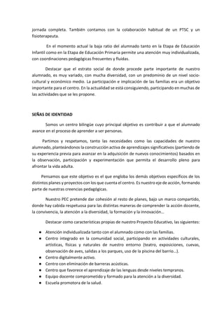 jornada completa. También contamos con la colaboración habitual de un PTSC y un
fisioterapeuta.
En el momento actual la baja ratio del alumnado tanto en la Etapa de Educación
Infantil como en la Etapa de Educación Primaria permite una atención muy individualizada,
con coordinaciones pedagógicas frecuentes y fluidas.
Destacar que el estrato social de donde procede parte importante de nuestro
alumnado, es muy variado, con mucha diversidad, con un predominio de un nivel socio-
cultural y económico medio. La participación e implicación de las familias era un objetivo
importante para el centro. En la actualidad se está consiguiendo, participando en muchas de
las actividades que se les propone.
SEÑAS DE IDENTIDAD
Somos un centro bilingüe cuyo principal objetivo es contribuir a que el alumnado
avance en el proceso de aprender a ser personas.
Partimos y respetamos, tanto las necesidades como las capacidades de nuestro
alumnado, planteándonos la construcción activa de aprendizajes significativos (partiendo de
su experiencia previa para avanzar en la adquisición de nuevos conocimientos) basados en
la observación, participación y experimentación que permita el desarrollo pleno para
afrontar la vida adulta.
Pensamos que este objetivo es el que engloba los demás objetivos específicos de los
distintos planes y proyectos con los que cuenta el centro. Es nuestro eje de acción, formando
parte de nuestras creencias pedagógicas.
Nuestro PEC pretende dar cohesión al resto de planes, bajo un marco compartido,
donde hay cabida respetuosa para las distintas maneras de comprender la acción docente,
la convivencia, la atención a la diversidad, la formación y la innovación…
Destacar como características propias de nuestro Proyecto Educativo, las siguientes:
● Atención individualizada tanto con el alumnado como con las familias.
● Centro integrado en la comunidad social, participando en actividades culturales,
artísticas, físicas y naturales de nuestro entorno (teatro, exposiciones, cuevas,
observación de aves, salidas a los parques, uso de la piscina del barrio…).
● Centro digitalmente activo.
● Centro con eliminación de barreras acústicas.
● Centro que favorece el aprendizaje de las lenguas desde niveles tempranos.
● Equipo docente comprometido y formado para la atención a la diversidad.
● Escuela promotora de la salud.
 