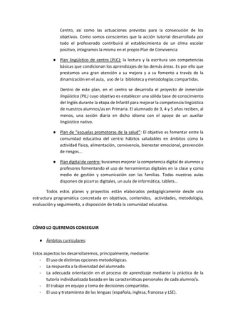 Centro, así como las actuaciones previstas para la consecución de los
objetivos. Como somos conscientes que la acción tutorial desarrollada por
todo el profesorado contribuirá al establecimiento de un clima escolar
positivo, integramos la misma en el propio Plan de Convivencia
● Plan lingüístico de centro (PLC): la lectura y la escritura son competencias
básicas que condicionan los aprendizajes de las demás áreas. Es por ello que
prestamos una gran atención a su mejora y a su fomento a través de la
dinamización en el aula, uso de la biblioteca y metodologías compartidas.
Dentro de este plan, en el centro se desarrolla el proyecto de inmersión
lingüística (PIL) cuyo objetivo es establecer una sólida base de conocimiento
del Inglés durante la etapa de Infantil para mejorar la competencia lingüística
de nuestros alumnos/as en Primaria. El alumnado de 3, 4 y 5 años reciben, al
menos, una sesión diaria en dicho idioma con el apoyo de un auxiliar
lingüístico nativo.
● Plan de “escuelas promotoras de la salud”: El objetivo es fomentar entre la
comunidad educativa del centro hábitos saludables en ámbitos como la
actividad física, alimentación, convivencia, bienestar emocional, prevención
de riesgos...
● Plan digital de centro: buscamos mejorar la competencia digital de alumnos y
profesores fomentando el uso de herramientas digitales en la clase y como
medio de gestión y comunicación con las familias. Todas nuestras aulas
disponen de pizarras digitales, un aula de informática, tablets…
Todos estos planes y proyectos están elaborados pedagógicamente desde una
estructura programática concretada en objetivos, contenidos, actividades, metodología,
evaluación y seguimiento, a disposición de toda la comunidad educativa.
CÓMO LO QUEREMOS CONSEGUIR
● Ámbitos curriculares:
Estos aspectos los desarrollaremos, principalmente, mediante:
- El uso de distintas opciones metodológicas.
- La respuesta a la diversidad del alumnado.
- La adecuada orientación en el proceso de aprendizaje mediante la práctica de la
tutoría individualizada basada en las características personales de cada alumno/a.
- El trabajo en equipo y toma de decisiones compartidas.
- El uso y tratamiento de las lenguas (española, inglesa, francesa y LSE).
 