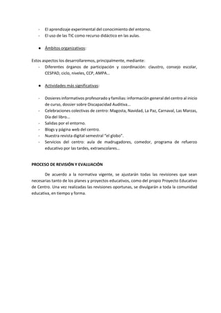- El aprendizaje experimental del conocimiento del entorno.
- El uso de las TIC como recurso didáctico en las aulas.
● Ámbitos organizativos:
Estos aspectos los desarrollaremos, principalmente, mediante:
- Diferentes órganos de participación y coordinación: claustro, consejo escolar,
CESPAD, ciclo, niveles, CCP, AMPA…
● Actividades más significativas:
- Dosieres informativos profesorado y familias: información general del centro al inicio
de curso, dossier sobre Discapacidad Auditiva...
- Celebraciones colectivas de centro: Magosta, Navidad, La Paz, Carnaval, Las Marzas,
Día del libro...
- Salidas por el entorno.
- Blogs y página web del centro.
- Nuestra revista digital semestral “el globo”.
- Servicios del centro: aula de madrugadores, comedor, programa de refuerzo
educativo por las tardes, extraescolares…
PROCESO DE REVISIÓN Y EVALUACIÓN
De acuerdo a la normativa vigente, se ajustarán todas las revisiones que sean
necesarias tanto de los planes y proyectos educativos, como del propio Proyecto Educativo
de Centro. Una vez realizadas las revisiones oportunas, se divulgarán a toda la comunidad
educativa, en tiempo y forma.
 