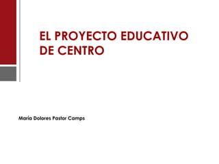 EL PROYECTO EDUCATIVO
DE CENTRO
María Dolores Pastor Camps
 