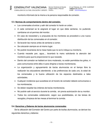 GENERALITAT VALENCIANA                         Servicio Territorial de Alicante
                                                 Colegio Público «Pascual
                                                                                    C/ Las Palmeras, s/n - 03160 ALMORADÍ
                                                                                    Teléfono 965 700 924
   CONSELLERIA DE CULTURA, EDUCACIÓN Y DEPORTE   Andreu»                            e-mail 03013054@edu.gva.es



       monitor/a informará de la misma a la persona responsable de comedor.


5.3. Normas de comportamiento dentro del comedor.
   •   Los comensales al entrar y salir del comedor lo harán en orden.
   •   A cada comensal se le asignará el lugar en que debe sentarse, no pudiendo
       cambiarse sin el permiso del monitor.
   •   En caso de necesidad y a propuesta de los monitores se procederá a una nueva
       distribución de los comensales en el comedor.
   •   Se lavarán las manos antes de sentarse a comer.
   •   Se colocarán siempre en el mismo lugar.
   •   No podrán levantarse de la mesa hasta que no se lo indique su monitor/a.
   •   Cuando necesite pan, agua,... levantará la mano solicitando la atención del
       monitor/a para que le proporcionen lo que necesite.
   •   Dentro del comedor se hablará en tono moderado, no están permitidos los gritos, ni
       para comunicarse entre ellos ni para dirigirse a los/as monitores/as.
   •   La organización y agrupamiento de los/as alumnos/as en el tiempo libre la
       realizarán los educadores atendiendo: a las preferencias de cada uno, la edad de
       los comensales y la buena utilización de los espacios destinados a tales
       actividades.
   •   Cualquier incidencia que sucediese en el horario de comedor deberá comunicarse a
       los monitores/as.
   •   Se deben respetar las órdenes de los/as monitores/as.
   •   No podrán salir al servicio durante la comida, sin previa autorización de su monitor.
   •   Todos los comensales colaborarán, según sus posibilidades, en las tareas de
       recogida y limpieza de las mesas al terminar la comida.



5.4. Derechos y Deberes de los/as alumnos/as comensales
   De la utilización del Comedor del Centro por parte de los/las alumnos/as, se derivan los
siguientes derechos y deberes:



                                                  - 10 -
 
