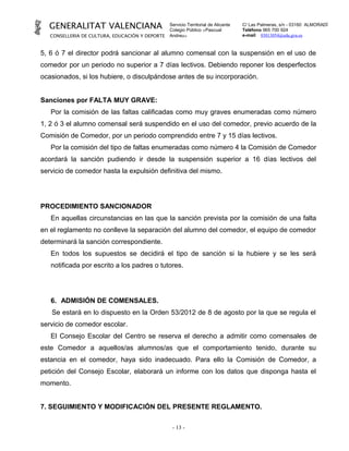 GENERALITAT VALENCIANA                         Servicio Territorial de Alicante
                                                 Colegio Público «Pascual
                                                                                    C/ Las Palmeras, s/n - 03160 ALMORADÍ
                                                                                    Teléfono 965 700 924
   CONSELLERIA DE CULTURA, EDUCACIÓN Y DEPORTE   Andreu»                            e-mail 03013054@edu.gva.es



5, 6 ó 7 el director podrá sancionar al alumno comensal con la suspensión en el uso de
comedor por un periodo no superior a 7 días lectivos. Debiendo reponer los desperfectos
ocasionados, si los hubiere, o disculpándose antes de su incorporación.


Sanciones por FALTA MUY GRAVE:
   Por la comisión de las faltas calificadas como muy graves enumeradas como número
1, 2 ó 3 el alumno comensal será suspendido en el uso del comedor, previo acuerdo de la
Comisión de Comedor, por un periodo comprendido entre 7 y 15 días lectivos.
   Por la comisión del tipo de faltas enumeradas como número 4 la Comisión de Comedor
acordará la sanción pudiendo ir desde la suspensión superior a 16 días lectivos del
servicio de comedor hasta la expulsión definitiva del mismo.




PROCEDIMIENTO SANCIONADOR
   En aquellas circunstancias en las que la sanción prevista por la comisión de una falta
en el reglamento no conlleve la separación del alumno del comedor, el equipo de comedor
determinará la sanción correspondiente.
   En todos los supuestos se decidirá el tipo de sanción si la hubiere y se les será
   notificada por escrito a los padres o tutores.




   6. ADMISIÓN DE COMENSALES.
   Se estará en lo dispuesto en la Orden 53/2012 de 8 de agosto por la que se regula el
servicio de comedor escolar.
   El Consejo Escolar del Centro se reserva el derecho a admitir como comensales de
este Comedor a aquellos/as alumnos/as que el comportamiento tenido, durante su
estancia en el comedor, haya sido inadecuado. Para ello la Comisión de Comedor, a
petición del Consejo Escolar, elaborará un informe con los datos que disponga hasta el
momento.


7. SEGUIMIENTO Y MODIFICACIÓN DEL PRESENTE REGLAMENTO.

                                                  - 13 -
 