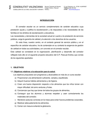GENERALITAT VALENCIANA                         Servicio Territorial de Alicante
                                                 Colegio Público «Pascual
                                                                                    C/ Las Palmeras, s/n - 03160 ALMORADÍ
                                                                                    Teléfono 965 700 924
   CONSELLERIA DE CULTURA, EDUCACIÓN Y DEPORTE   Andreu»                            e-mail 03013054@edu.gva.es




                                         INTRODUCCIÓN


          El comedor escolar es un servicio complementario de carácter educativo cuya
prestación ayuda y cualifica la escolarización y da respuestas a las necesidades de las
familias en los ámbitos de escolarización y educativos.
Las necesidades y demandas de la sociedad actual en cuanto a la prestación de servicios
públicos, exige la garantía de calidad y la atención a los derechos de los usuarios.
          En esta línea, nuestro centro, en el contexto general de servicio público y en el
específico de carácter educativo, ha de contemplar en su contexto la exigencia de gestión
de calidad en todas sus actividades y en concreto en el comedor escolar.
Esta calidad se constatará en la organización, planificación y desarrollo del comedor
reflejado todo ello en el siguiente proyecto educativo del C.P. Pascual Andreu que consta
de los siguientes apartados:




1. OBJETIVOS

1.1. Objetivos relativos a la educación para la salud:
   Los objetivos propuestos son progresivos y alcanzables en más de un curso escolar:
     a) Proporcionar una alimentación suficiente, variada y equilibrada.
     b) Adquirir buenos hábitos alimentarios y de higiene.
     c) Crear una buena disposición respecto a los alimentos que los niños toman con
           mayor dificultad, tal como verduras y frutas.
     d) Concienciar que hay que tomar de todos los grupos de alimentos.
     e) Conseguir que los alumnos y alumnas respeten y usen correctamente los
           materiales del comedor.
     f)    Mantener posturas correctas en la mesa para evitar futuros problemas corporales.
     g) Masticar adecuadamente los alimentos.
     h) Comer con mesura evitando la glotonería.



                                                   -2-
 