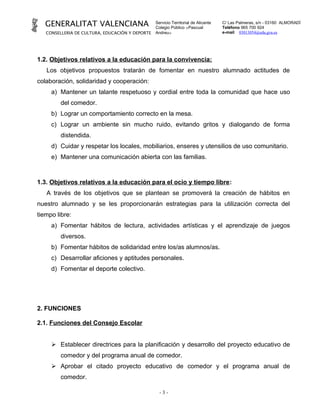 GENERALITAT VALENCIANA                        Servicio Territorial de Alicante
                                                 Colegio Público «Pascual
                                                                                    C/ Las Palmeras, s/n - 03160 ALMORADÍ
                                                                                    Teléfono 965 700 924
   CONSELLERIA DE CULTURA, EDUCACIÓN Y DEPORTE   Andreu»                            e-mail 03013054@edu.gva.es




1.2. Objetivos relativos a la educación para la convivencia:
   Los objetivos propuestos tratarán de fomentar en nuestro alumnado actitudes de
colaboración, solidaridad y cooperación:
     a) Mantener un talante respetuoso y cordial entre toda la comunidad que hace uso
         del comedor.
     b) Lograr un comportamiento correcto en la mesa.
     c) Lograr un ambiente sin mucho ruido, evitando gritos y dialogando de forma
         distendida.
     d) Cuidar y respetar los locales, mobiliarios, enseres y utensilios de uso comunitario.
     e) Mantener una comunicación abierta con las familias.



1.3. Objetivos relativos a la educación para el ocio y tiempo libre:
   A través de los objetivos que se plantean se promoverá la creación de hábitos en
nuestro alumnado y se les proporcionarán estrategias para la utilización correcta del
tiempo libre:
     a) Fomentar hábitos de lectura, actividades artísticas y el aprendizaje de juegos
         diversos.
     b) Fomentar hábitos de solidaridad entre los/as alumnos/as.
     c) Desarrollar aficiones y aptitudes personales.
     d) Fomentar el deporte colectivo.




2. FUNCIONES

2.1. Funciones del Consejo Escolar


      Establecer directrices para la planificación y desarrollo del proyecto educativo de
         comedor y del programa anual de comedor.
      Aprobar el citado proyecto educativo de comedor y el programa anual de
         comedor.

                                                   -3-
 