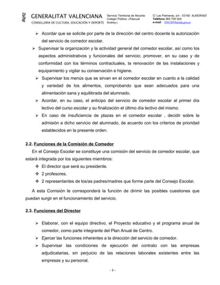 GENERALITAT VALENCIANA                         Servicio Territorial de Alicante
                                                 Colegio Público «Pascual
                                                                                    C/ Las Palmeras, s/n - 03160 ALMORADÍ
                                                                                    Teléfono 965 700 924
   CONSELLERIA DE CULTURA, EDUCACIÓN Y DEPORTE   Andreu»                            e-mail 03013054@edu.gva.es



      Acordar que se solicite por parte de la dirección del centro docente la autorización
         del servicio de comedor escolar.
    Supervisar la organización y la actividad general del comedor escolar, así como los
       aspectos administrativos y funcionales del servicio; promover, en su caso y de
       conformidad con los términos contractuales, la renovación de las instalaciones y
       equipamiento y vigilar su conservación e higiene.
      Supervisar los menús que se sirvan en el comedor escolar en cuanto a la calidad
         y variedad de los alimentos, comprobando que sean adecuados para una
         alimentación sana y equilibrada del alumnado.
      Acordar, en su caso, el anticipo del servicio de comedor escolar al primer día
         lectivo del curso escolar y su finalización el último día lectivo del mismo.
      En caso de insuficiencia de plazas en el comedor escolar , decidir sobre la
         admisión a dicho servicio del alumnado, de acuerdo con los criterios de prioridad
         establecidos en la presente orden.


2.2. Funciones de la Comisión de Comedor
   En el Consejo Escolar se constituye una comisión del servicio de comedor escolar, que
estará integrada por los siguientes miembros:
      El director que será su presidente.
      2 profesores.
      2 representantes de los/as padres/madres que forme parte del Consejo Escolar.

   A esta Comisión le corresponderá la función de dirimir las posibles cuestiones que
puedan surgir en el funcionamiento del servicio.

2.3. Funciones del Director

      Elaborar, con el equipo directivo, el Proyecto educativo y el programa anual de
         comedor, como parte integrante del Plan Anual de Centro.
      Ejercer las funciones inherentes a la dirección del servicio de comedor.
      Supervisar las condiciones de ejecución del contrato con las empresas
         adjudicatarias, sin perjuicio de las relaciones laborales existentes entre las
         empresas y su personal.

                                                   -4-
 