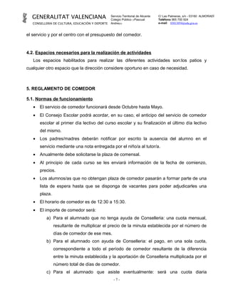 GENERALITAT VALENCIANA                         Servicio Territorial de Alicante
                                                 Colegio Público «Pascual
                                                                                    C/ Las Palmeras, s/n - 03160 ALMORADÍ
                                                                                    Teléfono 965 700 924
   CONSELLERIA DE CULTURA, EDUCACIÓN Y DEPORTE   Andreu»                            e-mail 03013054@edu.gva.es



el servicio y por el centro con el presupuesto del comedor.



4.2. Espacios necesarios para la realización de actividades
   Los espacios habilitados para realizar las diferentes actividades son:los patios y
cualquier otro espacio que la dirección considere oportuno en caso de necesidad.



5. REGLAMENTO DE COMEDOR

5.1. Normas de funcionamiento
   •   El servicio de comedor funcionará desde Octubre hasta Mayo.
   •   El Consejo Escolar podrá acordar, en su caso, el anticipo del servicio de comedor
       escolar al primer día lectivo del curso escolar y su finalización el último día lectivo
       del mismo.
   •   Los padres/madres deberán notificar por escrito la ausencia del alumno en el
       servicio mediante una nota entregada por el niño/a al tutor/a.
   •   Anualmente debe solicitarse la plaza de comensal.
   •   Al principio de cada curso se les enviará información de la fecha de comienzo,
       precios.
   •   Los alumnos/as que no obtengan plaza de comedor pasarán a formar parte de una
       lista de espera hasta que se disponga de vacantes para poder adjudicarles una
       plaza.
   •   El horario de comedor es de 12:30 a 15:30.
   •   El importe de comedor será:
          a) Para el alumnado que no tenga ayuda de Conselleria: una cuota mensual,
                resultante de multiplicar el precio de la minuta establecida por el número de
                días de comedor de ese mes.
          b) Para el alumnado con ayuda de Conselleria: el pago, en una sola cuota,
                correspondiente a todo el período de comedor resultante de la diferencia
                entre la minuta establecida y la aportación de Conselleria multiplicada por el
                número total de días de comedor.
          c) Para el alumnado que asiste eventualmente: será una cuota diaria
                                                   -7-
 