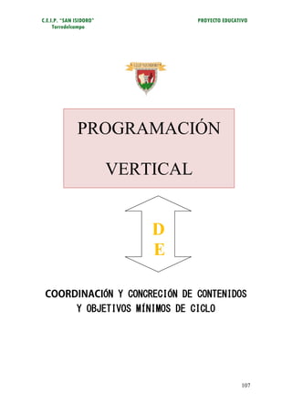 C.E.I.P. “SAN ISIDORO”                PROYECTO EDUCATIVO
     Torredelcampo




              PROGRAMACIÓN

                         VERTICAL


                             D
                             E

                   ÓN Y CONCRECIÓN DE CONTENIDOS
              Y OBJETIVOS MÍNIMOS DE CICLO




                                                     107
 