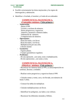 C.E.I.P. “SAN ISIDORO”                                      PROYECTO EDUCATIVO
     Torredelcampo

    Escribir correctamente las letras mayúsculas y los signos de
     interrogación y admiración.

    Identificar el teclado, el monitor y el ratón de un ordenador.

                  COMPETENCIA MATEMÁTICA.
                 (Contenidos mínimos. Ciclo primero )
           - Numeración :
              . Hasta el 999.
              . Lectura y escritura de números.
              . Series progresivas y regresivas.
              . Anterior y posterior a números dados.
              . Ordenación de números.
              . Comparaciones de números.
           - Operaciones :
             . Suma llevando y sin llevar.
             . Resta llevando y sin llevar.
             . Multiplicación por una cifra.
             . Cálculo mental.
           - Geometría :
             . Figuras planas.
             . Cuerpos geométricos regulares.
           - Problemas :
             . De una operación , con suma, resta o multiplicación.
             . De dos operaciones , con suma y resta.

                  COMPETENCIA MATEMÁTICA.
                 (Objetivos mínimos. Ciclo primero )
              - Reconocer los números hasta el 999 y su descomposición en
              centenas, decenas y unidades.

              - Realizar series progresivas y regresivas hasta el 999.

              - Calcular sumas y restas, con y sin llevada, con números de
              hasta 3 cifras.

              - Conocer las tablas de multiplicar.

              - Calcular multiplicaciones sin llevar.

              - Identificar los polígonos, sus lados y sus vértices.

              - Reconocer las diferentes monedas y billetes.
                                                                           112
 